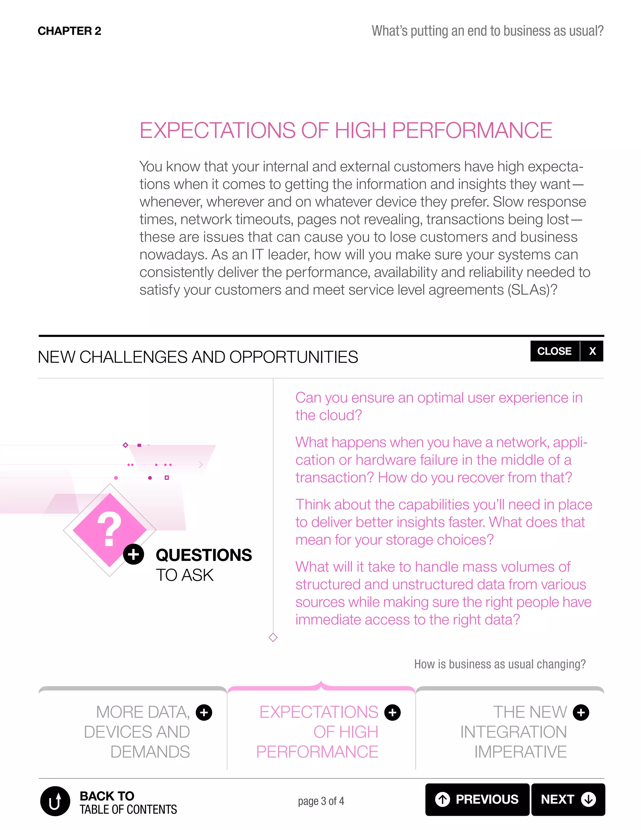More data,
devices and
demands
Expectations
of high
performance
The new
integration
imperative
How is business as usual changing?
New challenges and opportunities
Questions
to ask
page 3 of 4
Expectations of high performance
You know that your internal and external customers have high expecta-
tions when it comes to getting the information and insights they want—
whenever, wherever and on whatever device they prefer. Slow response
times, network timeouts, pages not revealing, transactions being lost—
these are issues that can cause you to lose customers and business
nowadays. As an IT leader, how will you make sure your systems can
consistently deliver the performance, availability and reliability needed to
satisfy your customers and meet service level agreements (SLAs)?
What’s putting an end to business as usual?CHAPTER 2
previous next
table of contents
BACK TO
CLOSE X
Can you ensure an optimal user experience in
the cloud?
What happens when you have a network, appli-
cation or hardware failure in the middle of a
transaction? How do you recover from that?
Think about the capabilities you’ll need in place
to deliver better insights faster. What does that
mean for your storage choices?
What will it take to handle mass volumes of
structured and unstructured data from various
sources while making sure the right people have
immediate access to the right data?
2.03 BIZ AS USUAL (5 OF 7)
 