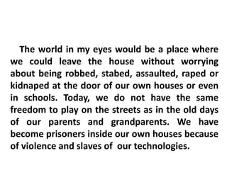 The world in my eyes would be a place where
we could leave the house without worrying
about being robbed, stabed, assaulted, raped or
kidnaped at the door of our own houses or even
in schools. Today, we do not have the same
freedom to play on the streets as in the old days
of our parents and grandparents. We have
become prisoners inside our own houses because
of violence and slaves of our technologies.
 