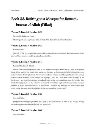 SAHIH BUKHARI                         VOLUME 3 > BOOK 33: RETIRING TO A MOSQUE FOR REMEMBRANCE OF ALLAH (I'TIKAF)




Book 33: Retiring to a Mosque for Remem-
       brance of Allah (I'tikaf)
Volume 3, Book 33, Number 242:
  Narrated Abdullah bin Umar:

  Allah's Apostle used to practise Itikaf in the last ten days of the month of Ramadan.


Volume 3, Book 33, Number 243:
  Narrated 'Aisha:

  (the wife of the Prophet) The Prophet used to practice Itikaf in the last ten days of Ramadan till he
died and then his wives used to practice Itikaf after him.


Volume 3, Book 33, Number 244:
  Narrated Abu Said Al-Khudri:

  Allah's Apostle used to practice Itikaf in the middle ten days of Ramadan and once he stayed in
Itikaf till the night of the twenty-first and it was the night in the morning of which he used to come
out of his Itikaf. The Prophet said, "Whoever was in Itikaf with me should stay in Itikaf for the last ten
days, for I was informed (of the date) of the Night (of Qadr) but I have been caused to forget it. (In
the dream) I saw myself prostrating in mud and water in the morning of that night. So, look for it in
the last ten nights and in the odd ones of them." It rained that night and the roof of the mosque
dribbled as it was made of leaf stalks of date-palms. I saw with my own eyes the mark of mud and
water on the forehead of the Prophet (i.e. in the morning of the twenty-first).


Volume 3, Book 33, Number 245:
  Narrated 'Aisha:

  The Prophet used to (put) bend his head (out) to me while he was in Itikaf in the mosque during
my monthly periods and I would comb and oil his hair.


Volume 3, Book 33, Number 246:
  Narrated 'Aisha:




                                         Volume 3 - 460 / 1700
 