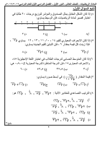 :‫المادة‬‫الرياضيات‬-‫العاشر‬ ‫للصف‬-‫الد‬‫ور‬‫األول‬-‫الفصل‬‫األول‬ ‫الدراسي‬‫لل‬‫الدراسي‬ ‫عام‬2016/2017‫م‬
:‫األول‬ ‫السؤال‬ ‫تابع‬
4)‫يمثل‬ ‫المقابل‬ ‫الشكل‬ ‫كان‬ ‫إذا‬‫ل‬ ‫والمؤشر‬ ‫الصندوق‬‫درجات‬ ‫توزيع‬20‫في‬ ‫طالبا‬
‫قصير‬ ‫اختبار‬:‫يساوي‬ ‫الوسيط‬ ‫فإن‬ ،‫الرياضيات‬ ‫لمادة‬
)‫أ‬8)‫ب‬6)‫ج‬5)‫د‬3
5‫للقيم‬ ‫المعياري‬ ‫االنحراف‬ ‫كان‬ ‫إذا‬ )14،10،11،13،12‫يساوي‬2،
‫بمقدار‬ ‫قيمة‬ ‫كل‬ ‫زيدت‬ ‫فإذا‬6:‫يساوي‬ ‫الجديدة‬ ‫للقيم‬ ‫التباين‬ ‫فإن‬ ،
)‫أ‬2)‫ب‬2)‫ج‬62)‫د‬8
6)‫إذا‬‫ا‬ ‫كان‬‫لمتوسط‬‫الحسا‬‫بي‬‫في‬ ‫الطالب‬ ‫لدرجات‬‫اللغة‬ ‫اختبار‬‫اإلنجليزية‬45،
‫المعيارى‬ ‫واالنحراف‬15،‫فإن‬‫للدرجة‬ ‫المناظرة‬ ‫الدرجة‬‫المعيارية‬Z=-0,5:‫هي‬
)‫أ‬30)‫ب‬37,5)‫ج‬52,5)‫د‬60
7‫ال‬ ‫قيمة‬ )( ‫مقدار‬):‫يساوي‬ ‫صورة‬ ‫أبسط‬ ‫في‬
)‫أ‬10-5)‫ب‬15)‫ج‬5)‫د‬10+5
8): ‫اآلتية‬ ‫للمقادير‬ ‫التصاعدي‬ ‫الترتيب‬‫هو‬:
)‫أ‬
)‫ب‬
)‫ج‬
)‫د‬
/‫يتبع‬3
2
 
