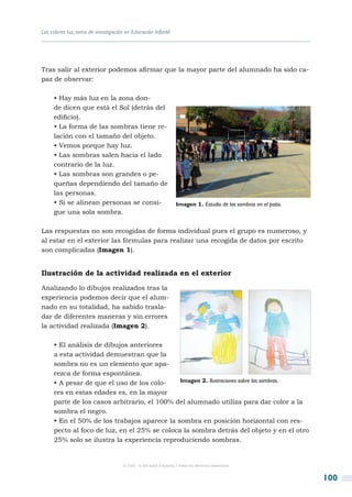 Los colores luz, tema de investigación en Educación Infantil




Tras salir al exterior podemos afirmar que la mayor parte del alumnado ha sido ca-
paz de observar:

     • Hay más luz en la zona don-
     de dicen que está el Sol (detrás del
     edificio).
     • La forma de las sombras tiene re-
     lación con el tamaño del objeto.
     • Vemos porque hay luz.
     • Las sombras salen hacia el lado
     contrario de la luz.
     • Las sombras son grandes o pe-
     queñas dependiendo del tamaño de
     las personas.
     • Si se alinean personas se consi-                            Imagen 1. Estudio de las sombras en el patio.
     gue una sola sombra.

Las respuestas no son recogidas de forma individual pues el grupo es numeroso, y
al estar en el exterior las fórmulas para realizar una recogida de datos por escrito
son complicadas (Imagen 1).


Ilustración de la actividad realizada en el exterior

Analizando lo dibujos realizados tras la
experiencia podemos decir que el alum-
nado en su totalidad, ha sabido trasla-
dar de diferentes maneras y sin errores
la actividad realizada (Imagen 2).

     • El análisis de dibujos anteriores
     a esta actividad demuestran que la
     sombra no es un elemento que apa-
     rezca de forma espontánea.
     • A pesar de que el uso de los colo-     Imagen 2. Ilustraciones sobre las sombras.

     res en estas edades es, en la mayor
     parte de los casos arbitrario, el 100% del alumnado utiliza para dar color a la
     sombra el negro.
     • En el 50% de los trabajos aparece la sombra en posición horizontal con res-
     pecto al foco de luz, en el 25% se coloca la sombra detrás del objeto y en el otro
     25% solo se ilustra la experiencia reproduciendo sombras.


                                      © CSIC © del autor o autores / Todos los derechos reservados



                                                                                                                   100
 