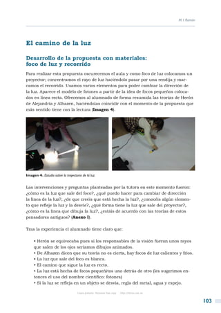 M. I. Román




El camino de la luz

Desarrollo de la propuesta con materiales:
foco de luz y recorrido
Para realizar esta propuesta oscurecemos el aula y como foco de luz colocamos un
proyector; concentramos el rayo de luz haciéndolo pasar por una rendija y mar-
camos el recorrido. Usamos varios elementos para poder cambiar la dirección de
la luz. Aparece el modelo de fotones a partir de la idea de focos pequeños coloca-
dos en línea recta. Ofrecemos al alumnado de forma resumida las teorías de Herón
de Alejandría y Alhazen, haciéndolas coincidir con el momento de la propuesta que
más sentido tiene con la lectura (Imagen 4).




Imagen 4. Estudio sobre la trayectoria de la luz.


Las intervenciones y preguntas planteadas por la tutora en este momento fueron:
¿cómo es la luz que sale del foco?, ¿qué puedo hacer para cambiar de dirección
la línea de la luz?, ¿de que creéis que está hecha la luz?, ¿conocéis algún elemen-
to que refleje la luz y la desvíe?, ¿qué forma tiene la luz que sale del proyector?,
¿cómo es la línea que dibuja la luz?, ¿estáis de acuerdo con las teorías de estos
pensadores antiguos? (Anexo I).

Tras la experiencia el alumnado tiene claro que:

     • Herón se equivocaba pues si los responsables de la visión fueran unos rayos
     que salen de los ojos seríamos dibujos animados.
     • De Alhazen dicen que su teoría no es cierta, hay focos de luz calientes y fríos.
     • La luz que sale del foco es blanca.
     • El camino que sigue la luz es recto.
     • La luz está hecha de focos pequeñitos uno detrás de otro (les sugerimos en-
     tonces el uso del nombre científico: fotones)
     • Si la luz se refleja en un objeto se desvía, regla del metal, agua y espejo.

                                    Copia gratuita. Personal free copy   http://libros.csic.es


                                                                                                               103
 