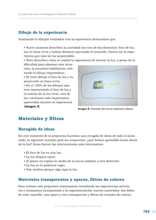 Los colores luz, tema de investigación en Educación Infantil




Dibujo de la experiencia
Analizando lo dibujos realizados tras la experiencia destacamos que:

     • Nueve alumnos describen la actividad con tres de los elementos: foco de luz,
     luz en línea recta y bolitas (fotones) marcando el recorrido. Parece ser la expe-
     riencia que más les ha sorprendido.
     • Siete describen cómo se realizó la experiencia de desviar la luz, a pesar de la
     dificultad para plasmar esta situa-
     ción, la resuelven hábilmente utili-
     zando el dibujo esquemático.
     • El resto dibujó el foco de luz y su
     proyección en línea recta.
     • En el 100% de los dibujos apa-
     rece representado el foco de luz y
     el camino de la luz recto, una de
     las cuestiones más importantes
     aparecidas durante la experiencia
     (Imagen 5).
                                                                   Imagen 5. Ilustración: foco de luz, trayectoria y fotones.



Materiales y filtros

Recogida de ideas
En este momento de la propuesta hacemos una recogida de ideas de todo el alum-
nado, la siguiente cuestión guió las respuestas: ¿qué hemos aprendido hasta ahora
de la luz? Estas fueron las intervenciones más interesantes:

     • El foco de luz es una luz.
     • La luz dispara rayos.
     • Si pones un espejo en medio de la luz la cambias a otra dirección.
     • La luz no la podemos coger.
     • Hay sombra porque algo tapa la luz.


Materiales transparentes y opacos, filtros de colores
Para realizar esta propuesta comenzamos recordando las experiencias anterio-
res y avanzamos incorporando a la experimentación nuevos materiales: dos folios
de color amarillo, uno opaco y otro transparente y filtros de cristales de colores.


                                      © CSIC © del autor o autores / Todos los derechos reservados



                                                                                                                                104
 
