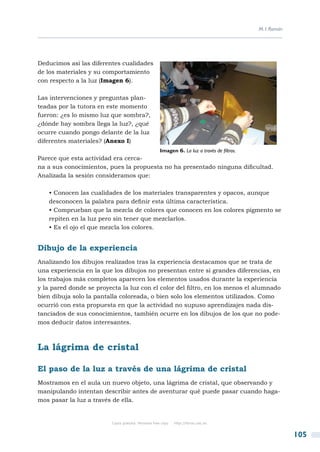M. I. Román




Deducimos así las diferentes cualidades
de los materiales y su comportamiento
con respecto a la luz (Imagen 6).

Las intervenciones y preguntas plan-
teadas por la tutora en este momento
fueron: ¿es lo mismo luz que sombra?,
¿dónde hay sombra llega la luz?, ¿qué
ocurre cuando pongo delante de la luz
diferentes materiales? (Anexo I)
                                                      Imagen 6. La luz a través de filtros.
Parece que esta actividad era cerca-
na a sus conocimientos, pues la propuesta no ha presentado ninguna dificultad.
Analizada la sesión consideramos que:

   • Conocen las cualidades de los materiales transparentes y opacos, aunque
   desconocen la palabra para definir esta última característica.
   • Comprueban que la mezcla de colores que conocen en los colores pigmento se
   repiten en la luz pero sin tener que mezclarlos.
   • Es el ojo el que mezcla los colores.


Dibujo de la experiencia
Analizando los dibujos realizados tras la experiencia destacamos que se trata de
una experiencia en la que los dibujos no presentan entre si grandes diferencias, en
los trabajos más completos aparecen los elementos usados durante la experiencia
y la pared donde se proyecta la luz con el color del filtro, en los menos el alumnado
bien dibuja solo la pantalla coloreada, o bien solo los elementos utilizados. Como
ocurrió con esta propuesta en que la actividad no supuso aprendizajes nada dis-
tanciados de sus conocimientos, también ocurre en los dibujos de los que no pode-
mos deducir datos interesantes.



La lágrima de cristal

El paso de la luz a través de una lágrima de cristal
Mostramos en el aula un nuevo objeto, una lágrima de cristal, que observando y
manipulando intentan describir antes de aventurar qué puede pasar cuando haga-
mos pasar la luz a través de ella.


                          Copia gratuita. Personal free copy   http://libros.csic.es


                                                                                                            105
 