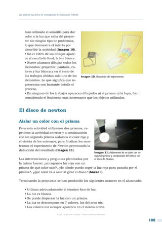 Los colores luz, tema de investigación en Educación Infantil




     bían utilizado el amarillo para dar
     color a la luz que salía del proyec-
     tor sin ningún tipo de problemas,
     lo que demuestra el interés por
     describir la actividad (Imagen 10).
     • En el 100% de los dibujos apare-
     ce el resultado final, la luz blanca.
     • Nueve alumnos dibujan todos los
     elementos: proyector, pantalla, co-
     lores y luz blanca y en el resto de
     los trabajos olvidan solo uno de los Imagen 10. Ilustración del experimento.
     elementos. Lo que significa que re-
     presentan con bastante detalle el
     proceso.
     • En ninguno de los trabajos aparecen dibujados ni el prisma ni la lupa, han
     considerado el fenómeno más interesante que los objetos utilizados.



El disco de newton

Aislar un color con el prisma
Para esta actividad utilizamos dos prismas, re-
petimos la actividad anterior y a continuación
con un segundo prisma aislamos el color rojo y
el violeta de los extremos; para finalizar les mos-
tramos el experimento de Newton provocando la
deducción del resultado (Imagen 11).
                                                                                    Imagen 11. Aislamiento de un color con un
                                                                                    segundo prisma y composición del blanco con
Las intervenciones y preguntas planteadas por                                       el disco de Newton.
la tutora fueron: ¿si cogemos luz roja con un
prisma de qué color sale?, ¿de dónde puedo coger la luz roja para pasarla por el
prisma?, ¿qué color va a salir al girar el disco? (Anexo I).

Terminando la propuesta se han producido los siguientes avances en el alumnado:

     • Utilizan adecuadamente el término foco de luz.
     • La luz es blanca.
     • Se puede dispersar la luz con un prisma.
     • La luz se descompone en 7 colores, los del arco iris.
     • Los colores luz siempre aparecen en el mismo orden.

                                      © CSIC © del autor o autores / Todos los derechos reservados



                                                                                                                                  108
 