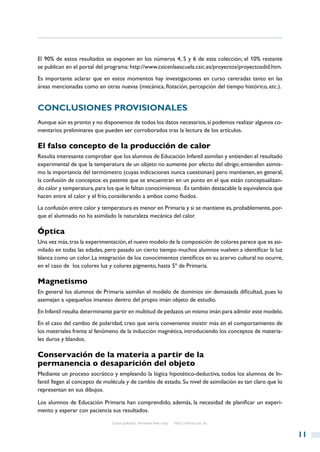 El 90% de estos resultados se exponen en los números 4, 5 y 6 de esta colección; el 10% restante
se publican en el portal del programa: http://www.csicenlaescuela.csic.es/proyectos/proyectosdid.htm.
Es importante aclarar que en estos momentos hay investigaciones en curso centradas tanto en las
áreas mencionadas como en otras nuevas (mecánica, flotación, percepción del tiempo histórico, etc.).


Conclusiones provisionales
Aunque aún es pronto y no disponemos de todos los datos necesarios, sí podemos realizar algunos co-
mentarios preliminares que pueden ser corroborados tras la lectura de los artículos.

El falso concepto de la producción de calor
Resulta interesante comprobar que los alumnos de Educación Infantil asimilan y entienden el resultado
experimental de que la temperatura de un objeto no aumente por efecto del abrigo; entienden asimis-
mo la importancia del termómetro (cuyas indicaciones nunca cuestionan) pero mantienen, en general,
la confusión de conceptos: es patente que se encuentran en un punto en el que están conceptualizan-
do calor y temperatura, para los que le faltan conocimientos . Es también destacable la equivalencia que
hacen entre el calor y el frío, considerando a ambos como fluidos.
La confusión entre calor y temperatura es menor en Primaria y si se mantiene es, probablemente, por-
que el alumnado no ha asimilado la naturaleza mecánica del calor.

Óptica
Una vez más, tras la experimentación, el nuevo modelo de la composición de colores parece que es asi-
milado en todas las edades, pero pasado un cierto tiempo muchos alumnos vuelven a identificar la luz
blanca como un color. La integración de los conocimientos científicos en su acervo cultural no ocurre,
en el caso de los colores luz y colores pigmento, hasta 5º de Primaria.

Magnetismo
En general los alumnos de Primaria asimilan el modelo de dominios sin demasiada dificultad, pues lo
asemejan a «pequeños imanes» dentro del propio imán objeto de estudio.
En Infantil resulta determinante partir en multitud de pedazos un mismo imán para admitir este modelo.
En el caso del cambio de polaridad, creo que sería conveniente insistir más en el comportamiento de
los materiales frente al fenómeno de la inducción magnética, introduciendo los conceptos de materia-
les duros y blandos.

Conservación de la materia a partir de la
permanencia o desaparición del objeto
Mediante un proceso socrático y empleando la lógica hipotético-deductiva, todos los alumnos de In-
fantil llegan al concepto de molécula y de cambio de estado. Su nivel de asimilación es tan claro que lo
representan en sus dibujos.

Los alumnos de Educación Primaria han comprendido, además, la necesidad de planificar un experi-
mento y esperar con paciencia sus resultados.

                               Copia gratuita. Personal free copy   http://libros.csic.es


                                                                                                           11
 