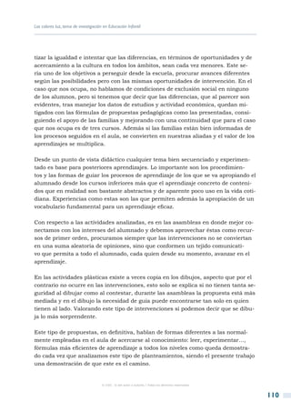 Los colores luz, tema de investigación en Educación Infantil




tizar la igualdad e intentar que las diferencias, en términos de oportunidades y de
acercamiento a la cultura en todos los ámbitos, sean cada vez menores. Este se-
ría uno de los objetivos a perseguir desde la escuela, procurar avances diferentes
según las posibilidades pero con las mismas oportunidades de intervención. En el
caso que nos ocupa, no hablamos de condiciones de exclusión social en ninguno
de los alumnos, pero si tenemos que decir que las diferencias, que al parecer son
evidentes, tras manejar los datos de estudios y actividad económica, quedan mi-
tigados con las fórmulas de propuestas pedagógicas como las presentadas, consi-
guiendo el apoyo de las familias y mejorando con una continuidad que para el caso
que nos ocupa es de tres cursos. Además si las familias están bien informadas de
los procesos seguidos en el aula, se convierten en nuestras aliadas y el valor de los
aprendizajes se multiplica.

Desde un punto de vista didáctico cualquier tema bien secuenciado y experimen-
tado es base para posteriores aprendizajes. Lo importante son los procedimien-
tos y las formas de guiar los procesos de aprendizaje de los que se va apropiando el
alumnado desde los cursos inferiores más que el aprendizaje concreto de conteni-
dos que en realidad son bastante abstractos y de aparente poco uso en la vida coti-
diana. Experiencias como estas son las que permiten además la apropiación de un
vocabulario fundamental para un aprendizaje eficaz.

Con respecto a las actividades analizadas, es en las asambleas en donde mejor co-
nectamos con los intereses del alumnado y debemos aprovechar éstas como recur-
sos de primer orden, procuramos siempre que las intervenciones no se conviertan
en una suma aleatoria de opiniones, sino que conformen un tejido comunicati-
vo que permita a todo el alumnado, cada quien desde su momento, avanzar en el
aprendizaje.

En las actividades plásticas existe a veces copia en los dibujos, aspecto que por el
contrario no ocurre en las intervenciones, esto solo se explica si no tienen tanta se-
guridad al dibujar como al contestar, durante las asambleas la propuesta está más
mediada y en el dibujo la necesidad de guía puede encontrarse tan solo en quien
tienen al lado. Valorando este tipo de intervenciones sí podemos decir que se dibu-
ja lo más sorprendente.

Este tipo de propuestas, en definitiva, hablan de formas diferentes a las normal-
mente empleadas en el aula de acercarse al conocimiento: leer, experimentar…,
fórmulas más eficientes de aprendizaje a todos los niveles como queda demostra-
do cada vez que analizamos este tipo de planteamientos, siendo el presente trabajo
una demostración de que este es el camino.


                                      © CSIC © del autor o autores / Todos los derechos reservados



                                                                                                     110
 