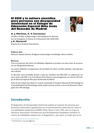 El CSIC y la cultura científica
para personas con discapacidad
intelectual en el Colegio de
Educación Especial Niño Jesús
del Remedio de Madrid
A. J. Martínez, A. V. Carrascosa *
Científicos del Dpto. de Biotecnología y Microbiología de los Alimentos,
Inst. de Investigación en Ciencias de la Alimentación CIAL (UAM-CSIC)
y A. Martorell
Directora de la Fundación Pardo-Valcarce



Palabras clave
Educación especial, docencia, divulgación, biotecnología, microbiología, cultura científica.


Resumen
Tras la introducción del criterio de habilidades adaptativas se produce una nueva visión de las perso-
nas con discapacidad intelectual.
Los autores defienden la programación de actividades de cultura científica diseñada y adecuada para
este colectivo.
Se describen varias actividades llevadas a cabo por científicos del CIAL-CSIC en colaboración con
otros centros del CSIC y con la Fundación Pardo-Valcarce cuyos protagonistas son alumnos del Cole-
gio de Educación Especial Niño Jesús del Remedio de Madrid.
Parte de este trabajo fue incluido en el póster presentado al Congreso Nacional de Microbiología de
la Sociedad Español de Microbiología, donde recibió el primer premio en la sección Docencia y Divul-
gación de la Microbiología.




Introducción
El diagnóstico de discapacidad intelectual engloba al conjunto de personas que
presentan limitaciones significativas en el funcionamiento intelectual así como en
sus habilidades adaptativas (AAIDD 2010). Hasta el año 1992, año en el que la
American Association of Intellectual and Developmental Disabilities introduce el
criterio de habilidades adaptativas, el diagnóstico y, por tanto, la visión que se tie-


*  E-mail del autor: av.carrascosa@csic.es.

                                      © CSIC © del autor o autores / Todos los derechos reservados



                                                                                                         112
 