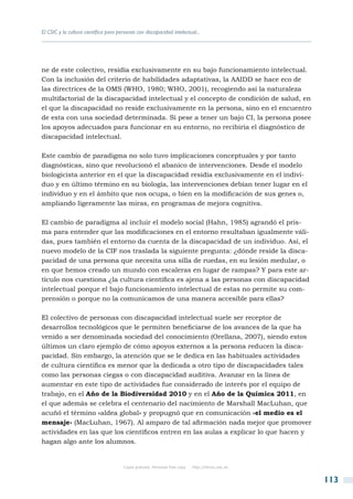 El CSIC y la cultura científica para personas con discapacidad intelectual...




ne de este colectivo, residía exclusivamente en su bajo funcionamiento intelectual.
Con la inclusión del criterio de habilidades adaptativas, la AAIDD se hace eco de
las directrices de la OMS (WHO, 1980; WHO, 2001), recogiendo así la naturaleza
multifactorial de la discapacidad intelectual y el concepto de condición de salud, en
el que la discapacidad no reside exclusivamente en la persona, sino en el encuentro
de esta con una sociedad determinada. Si pese a tener un bajo CI, la persona posee
los apoyos adecuados para funcionar en su entorno, no recibiría el diagnóstico de
discapacidad intelectual.

Este cambio de paradigma no solo tuvo implicaciones conceptuales y por tanto
diagnósticas, sino que revolucionó el abanico de intervenciones. Desde el modelo
biologicista anterior en el que la discapacidad residía exclusivamente en el indivi-
duo y en último término en su biología, las intervenciones debían tener lugar en el
individuo y en el ámbito que nos ocupa, o bien en la modificación de sus genes o,
ampliando ligeramente las miras, en programas de mejora cognitiva.

El cambio de paradigma al incluir el modelo social (Hahn, 1985) agrandó el pris-
ma para entender que las modificaciones en el entorno resultaban igualmente váli-
das, pues también el entorno da cuenta de la discapacidad de un individuo. Así, el
nuevo modelo de la CIF nos traslada la siguiente pregunta: ¿dónde reside la disca-
pacidad de una persona que necesita una silla de ruedas, en su lesión medular, o
en que hemos creado un mundo con escaleras en lugar de rampas? Y para este ar-
tículo nos cuestiona ¿la cultura científica es ajena a las personas con discapacidad
intelectual porque el bajo funcionamiento intelectual de estas no permite su com-
prensión o porque no la comunicamos de una manera accesible para ellas?

El colectivo de personas con discapacidad intelectual suele ser receptor de
desarrollos tecnológicos que le permiten beneficiarse de los avances de la que ha
venido a ser denominada sociedad del conocimiento (Orellana, 2007), siendo estos
últimos un claro ejemplo de cómo apoyos externos a la persona reducen la disca-
pacidad. Sin embargo, la atención que se le dedica en las habituales actividades
de cultura científica es menor que la dedicada a otro tipo de discapacidades tales
como las personas ciegas o con discapacidad auditiva. Avanzar en la línea de
aumentar en este tipo de actividades fue considerado de interés por el equipo de
trabajo, en el Año de la Biodiversidad 2010 y en el Año de la Química 2011, en
el que además se celebra el centenario del nacimiento de Marshall MacLuhan, que
acuñó el término «aldea global» y propugnó que en comunicación «el medio es el
mensaje» (MacLuhan, 1967). Al amparo de tal afirmación nada mejor que promover
actividades en las que los científicos entren en las aulas a explicar lo que hacen y
hagan algo ante los alumnos.


                                       Copia gratuita. Personal free copy   http://libros.csic.es


                                                                                                    113
 