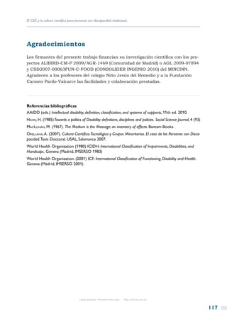 El CSIC y la cultura científica para personas con discapacidad intelectual...




Agradecimientos
Los firmantes del presente trabajo financian su investigación científica con los pro-
yectos ALIBIRD-CM-P 2009/AGR-1469 (Comunidad de Madrid) o AGL 2009-07894
y CSD2007-00063FUN-C-FOOD (CONSOLIDER INGENIO 2010) del MINCINN.
Agradecen a los profesores del colegio Niño Jesús del Remedio y a la Fundación
Carmen Pardo-Valcarce las facilidades y colaboración prestadas.




Referencias bibliográficas
AAIDD (eds.) Intellectual disability; definition, classification, and systems of supports, 11th ed. 2010.
Hahn, H. (1985) Towards a politics of Disability: definitions, disciplines and policies. Social Science Journal, 4 (93)
MacLuhan, M. (1967). The Medium is the Massage: an inventory of effects. Bantam Books.
Orellana, A. (2007). Cultura Científico-Tecnológica y Grupos Minoritarios. El caso de las Personas con Disca-
pacidad. Tesis Doctoral. USAL, Salamanca 2007.
World Health Organization (1980) ICIDH: International Classification of Impairments, Disabilities, and
Handicaps. Geneva (Madrid, IMSERSO 1983)
World Health Organization. (2001) ICF: International Classification of Functioning, Disability and Health.
Geneva (Madrid, IMSERSO 2001)




                                       Copia gratuita. Personal free copy   http://libros.csic.es


                                                                                                                          117
 