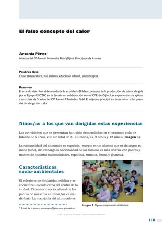 El falso concepto del calor




Antonia Pérez *
Maestra del CP Ramón Menéndez Pidal (Gijón). Principado de Asturias



Palabras clave
Calor, temperatura, frío, aislante, educación infantil, preconceptos.


Resumen
El artículo describe el desarrollo de la actividad «El falso concepto de la producción de calor» dirigida
por el Equipo El CSIC en la Escuela en colaboración con el CPR de Gijón. Las experiencias se aplican
a una clase de 5 años del CP Ramón Menéndez Pidal. El objetivo principal es determinar si las pren-
das de abrigo dan calor.




Niños/as a los que van dirigidas estas experiencias
Las actividades que se presentan han sido desarrolladas en el segundo ciclo de
Infantil de 5 años, con un total de 21 alumnos/as, 9 niños y 12 niñas (Imagen 1).

La nacionalidad del alumnado es española, excepto en un alumno que es de origen ru-
mano (niño), sin embargo la nacionalidad de las familias es más diversa con padres y
madres de distintas nacionalidades, española, rumana, letona y ghanesa.



Características
socio-ambientales
El colegio es de titularidad pública y se
encuentra ubicado cerca del centro de la
ciudad. El contexto sociocultural de los
padres de nuestros alumnos/as es me-
dio bajo. La matrícula del alumnado se

                                                                   Imagen 1. Algunos componentes de la clase.
*  E-mail de la autora: antoniapm@educastur.princast.es.

                                     © CSIC © del autor o autores / Todos los derechos reservados



                                                                                                                118
 