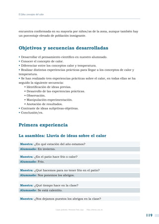 El falso concepto del calor




encuentra conformada en su mayoría por niños/as de la zona, aunque también hay
un porcentaje elevado de población inmigrante.



Objetivos y secuencias desarrolladas
• Desarrollar el pensamiento científico en nuestro alumnado.
• Conocer el concepto de calor.
• Diferenciar entre los conceptos calor y temperatura.
• Realizar distintas experiencias prácticas para llegar a los conceptos de calor y
temperatura.
• Se han realizado tres experiencias prácticas sobre el calor, en todas ellas se ha
seguido la siguiente secuencia:
    • Identificación de ideas previas.
    • Desarrollo de las experiencias prácticas.
    • Observación.
    • Manipulación-experimentación.
    • Anotación de resultados.
• Contraste de ideas subjetivas-objetivas.
• Conclusión/es.



Primera experiencia

La asamblea: Lluvia de ideas sobre el calor

 Maestra: ¿En qué estación del año estamos?
 Alumnado: En invierno.

 Maestra: ¿En el patio hace frío o calor?
 Alumnado: Frío.

 Maestra: ¿Qué hacemos para no tener frío en el patio?
 Alumnado: Nos ponemos los abrigos.


 Maestra: ¿Qué tiempo hace en la clase?
 Alumnado: Se está calentito.

 Maestra: ¿Nos dejamos puestos los abrigos en la clase?


                              Copia gratuita. Personal free copy   http://libros.csic.es


                                                                                           119
 