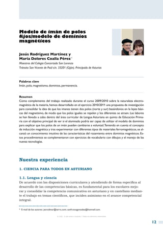 Modelo de imán de polos
fijos/modelo de dominios
magnéticos

Jesús Rodríguez Martínez y
María Dolores Coalla Pérez *
Maestros del Colegio Concertado San Lorenzo
Tránsito San Vicente de Paúl s/n. 33201 (Gijón). Principado de Asturias



Palabras clave
Imán, polo, magnetismo, dominios, permanencia.


Resumen
Como complemento del trabajo realizado durante el curso 2009/2010 sobre la naturaleza electro-
magnética de la materia, hemos desarrollado en el ejercicio 2010/2011 una propuesta de investigación
para consolidar la idea de que los imanes tienen dos polos (norte y sur) basándonos en la leyes bási-
cas del magnetismo, de modo que los polos iguales se repelen y los diferentes se atraen. Las labores
se han llevado a cabo dentro del área curricular de Lengua Asturiana en quinto de Educación Prima-
ria con el objetivo principal de ver si el alumnado podría ser capaz de utilizar el modelo de dominios
para explicar que los polos de un imán pueden cambiarse a voluntad. Teniendo en cuenta el concepto
de inducción magnética y tras experimentar con diferentes tipos de materiales ferromagnéticos, se al-
canzó un conocimiento intuitivo de las características del rozamiento entre dominios magnéticos. Es-
tos procedimientos se complementaron con ejercicios de vocabulario con dibujos y el manejo de las
nuevas tecnologías.




Nuestra experiencia
1. Ciencia para todos en asturiano

1.1. Lengua y ciencia
De acuerdo con las disposiciones curriculares y atendiendo de forma específica al
desarrollo de las competencias básicas, es fundamental para los escolares mejo-
rar y consolidar la competencia comunicativa en asturiano y en castellano median-
te el trabajo en temas científicos, que inciden asimismo en el avance competencial
integral.


*  E-mail de los autores: jesrodmar@terra.com; sanfrutosgonzalez@hotmail.com.

                                   © CSIC © del autor o autores / Todos los derechos reservados



                                                                                                         12
 