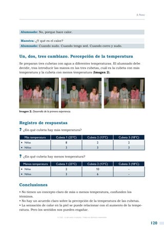 A. Pérez




 Alumnado: No, porque hace calor.

 Maestra: ¿Y qué es el calor?
 Alumnado: Cuando sudo. Cuando tengo sed. Cuando corro y sudo.


Un, dos, tres cambiazo. Percepción de la temperatura
Se preparan tres cubetas con agua a diferentes temperaturas. El alumnado debe
decidir, tras introducir las manos en las tres cubetas, cuál es la cubeta con más
temperatura y la cubeta con menos temperatura (Imagen 2).




Imagen 2. Desarrollo de la primera experiencia.



Registro de respuestas
?? ¿En qué cubeta hay más temperatura?
    Más temperatura              Cubeta 1 (25ºC)                      Cubeta 2 (13ºC)            Cubeta 3 (18ºC)
 •  Niñas                                   8                                     2                    2
 •  Niños                                   3                                     3                    3

?? ¿En qué cubeta hay menos temperatura?
   Menos temperatura             Cubeta 1 (25ºC)                      Cubeta 2 (13ºC)            Cubeta 3 (18ºC)
 •  Niñas                                   2                                    10                     -
 •  Niños                                   3                                     6                     -


Conclusiones
• No tienen un concepto claro de más o menos temperatura, confunden los
términos.
• No hay un acuerdo claro sobre la percepción de la temperatura de las cubetas.
• La sensación de calor en la piel se puede relacionar con el aumento de la tempe-
ratura. Pero los sentidos nos pueden engañar.

                                  © CSIC © del autor o autores / Todos los derechos reservados



                                                                                                                         120
 