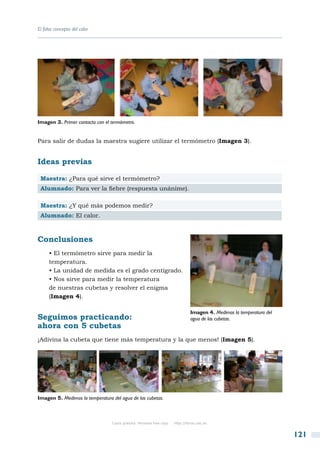 El falso concepto del calor




Imagen 3. Primer contacto con el termómetro.


Para salir de dudas la maestra sugiere utilizar el termómetro (Imagen 3).


Ideas previas

 Maestra: ¿Para qué sirve el termómetro?
 Alumnado: Para ver la fiebre (respuesta unánime).

 Maestra: ¿Y qué más podemos medir?
 Alumnado: El calor.



Conclusiones
      • El termómetro sirve para medir la
      temperatura.
      • La unidad de medida es el grado centígrado.
      • Nos sirve para medir la temperatura
      de nuestras cubetas y resolver el enigma
      (Imagen 4).

                                                                                Imagen 4. Medimos la temperatura del
Seguimos practicando:                                                           agua de las cubetas.
ahora con 5 cubetas
¡Adivina la cubeta que tiene más temperatura y la que menos! (Imagen 5).




Imagen 5. Medimos la temperatura del agua de las cubetas.



                                 Copia gratuita. Personal free copy   http://libros.csic.es


                                                                                                                       121
 