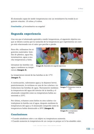 A. Pérez




El alumnado capaz de medir temperaturas con un termómetro ha tenido la si-
guiente relación: 10 niñas y 6 niños.

Conclusión: ¡el termómetro no engaña!



Segunda experiencia
Una vez que el alumnado aprendió a medir temperatura, el siguiente objetivo era
que se diesen cuenta que la variación de la temperatura que experimenta un cuer-
po está relacionada con el calor que percibe o pierde.

Para ello, utilizamos los si-
guientes materiales: bote-
llas de plástico, agua fría,
termómetros, agua a mu-
cha temperatura y hielo.

Llenamos las botellas con
                                  Imagen 6. Desarrollo de la segunda experiencia.
agua y medimos su tempe-
ratura (Imagen 6).

La temperatura inicial de las botellas es de 17ºC
(Imagen 7).

A continuación, calentamos agua y la dejamos hervir,
posteriormente, la vertimos en una de las cubetas e in-
troducimos las botellas de agua. Nuevamente medimos                                  Imagen 7. Temperatura inicial de 		
                                                                                     	         17ºC.
la temperatura del agua del interior de la botella y el
alumnado comprobó como su temperatura había au-
mentado a 23ºC.

Por último, echamos unos hielos en otra cubeta e in-
trodujimos la botella con el agua, después medimos la
temperatura del agua y el alumnado comprobó como la
temperatura había disminuido a 20ºC (Imagen 8).
                                                                                     Imagen 8. La temperatura 		
                                                                                     	         disminuye.
Conclusiones
• Cuando añadimos calor a un objeto su temperatura aumenta.
• Cuando aumenta la temperatura de un cuerpo es porque se le ha añadido calor.

                           © CSIC © del autor o autores / Todos los derechos reservados



                                                                                                                            122
 