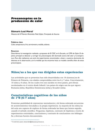 Preconceptos en la
producción de calor


Dámaris Leal Moral *
Maestra del CP Ramón Menéndez Pidal (Gijón). Principado de Asturias



Palabras clave
Calor, temperatura, frío, termómetro, medida, aislante.


Resumen
Describimos la investigación realizada a propuesta de El CSIC en la Escuela y el CPR de Gijón. El ob-
jetivo principal es detectar y corregir los preconceptos del alumnado acerca del calor y la tempera-
tura. Para ello realizamos una serie de experimentos encaminados a dotar a nuestros alumnos/as de
destreza en la observación y en la medida que les encamine hacia un modelo científico libre de estos
preconceptos.




Niños/as a los que van dirigidas estas experiencias
Las actividades que se presentan han sido desarrolladas con 18 alumnos/as de
Primero de Primaria, con edades comprendidas entre los 6 y 7 años. Concretamente,
10 niños y 8 niñas. De los cuales tres son nacidos en otros países, pero llevan
escolarizados en el centro desde Infantil. Los países de origen son los que siguen:
Rumania (niño), República Dominicana (niña) y Ecuador (niña).



Características cognitivas de los niños
de 1ºB (6-7 años)
Presentan posibilidad de representar mentalmente y de forma ordenada secuencias
de acontecimientos vinculados a la propia experiencia. La mayoría de los niños/as
del aula son capaces de explicar de forma ordenada las fases que hemos seguido,
usando el método científico. Preguntas, hipótesis, contraste de hipótesis a través de
experimentos controlados, conclusiones y contraste de conclusiones con bibliogra-
fía y diversas fuentes documentales.


*  E-mail de la autora: damarislm@educastur.princast.es.

                                     Copia gratuita. Personal free copy   http://libros.csic.es


                                                                                                        125
 