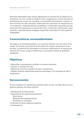 Preconceptos en la producción de calor




Presentan dificultades para razonar lógicamente en ausencia de los objetos de co-
nocimiento. Por eso, cuando se habla de calor y temperatura, se hace necesaria la
experimentación ya que son conceptos no perceptibles directamente, nosotros ve-
mos los efectos de tales conceptos. Observando las variaciones de temperatura en
un termómetro, realizando distintas mediciones, el alumnado comprende que hay
variaciones de temperatura en función del calor. A través de la observación, mani-
pulación y experimentación consiguen comprender contenidos de cierto grado de
complejidad.



Características socioambientales
El colegio es de titularidad pública y se encuentra ubicado cerca del centro de la
ciudad. El contexto sociocultural de los padres de nuestros alumnos/as es me-
dio bajo. La matrícula del alumnado se encuentra conformada en su mayoría por
niños/as de la zona, aunque también hay un porcentaje elevado de población
inmigrante.



Objetivos
• Desarrollar el pensamiento científico en nuestro alumnado.
• Conocer el concepto de calor.
• Diferenciar entre los conceptos de calor y temperatura.
• Realizar distintas experiencias prácticas para llegar a los conceptos de calor y
temperatura.



Secuenciación
Se han realizado tres experiencias prácticas sobre el calor, en todas ellas se ha se-
guido la siguiente secuencia práctica:

• Identificación de ideas previas.
• Desarrollo de las experiencias prácticas:
   ·· Observación.
   ·· Manipulación-experimentación.
   ·· Anotación de resultados.
• Contraste de ideas subjetivas-objetivas.
• Conclusión/es.


                                     © CSIC © del autor o autores / Todos los derechos reservados



                                                                                                    126
 
