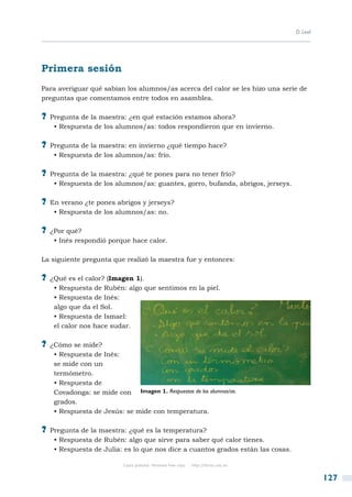D. Leal




Primera sesión
Para averiguar qué sabían los alumnos/as acerca del calor se les hizo una serie de
preguntas que comentamos entre todos en asamblea.

?? Pregunta de la maestra: ¿en qué estación estamos ahora?
   • Respuesta de los alumnos/as: todos respondieron que en invierno.

?? Pregunta de la maestra: en invierno ¿qué tiempo hace?
   • Respuesta de los alumnos/as: frío.

?? Pregunta de la maestra: ¿qué te pones para no tener frío?
   • Respuesta de los alumnos/as: guantes, gorro, bufanda, abrigos, jerseys.

?? En verano ¿te pones abrigos y jerseys?
   • Respuesta de los alumnos/as: no.

?? ¿Por qué?
   • Inés respondió porque hace calor.

La siguiente pregunta que realizó la maestra fue y entonces:

?? ¿Qué es el calor? (Imagen 1).
   • Respuesta de Rubén: algo que sentimos en la piel.
   • Respuesta de Inés:
   algo que da el Sol.
   • Respuesta de Ismael:
   el calor nos hace sudar.

?? ¿Cómo se mide?
   • Respuesta de Inés:
   se mide con un
   termómetro.
   • Respuesta de
   Covadonga: se mide con Imagen 1. Respuestas de los alumnos/as.
   grados.
   • Respuesta de Jesús: se mide con temperatura.

?? Pregunta de la maestra: ¿qué es la temperatura?
   • Respuesta de Rubén: algo que sirve para saber qué calor tienes.
   • Respuesta de Julia: es lo que nos dice a cuantos grados están las cosas.

                          Copia gratuita. Personal free copy   http://libros.csic.es


                                                                                                 127
 