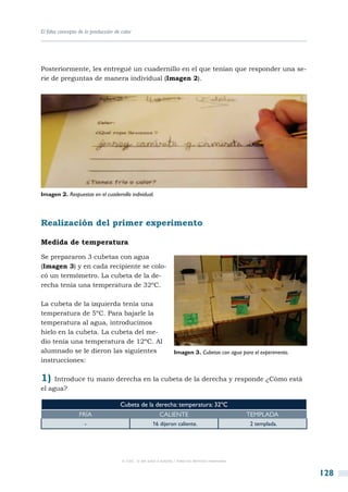 El falso concepto de la producción de calor




Posteriormente, les entregué un cuadernillo en el que tenían que responder una se-
rie de preguntas de manera individual (Imagen 2).




Imagen 2. Respuestas en el cuadernillo individual.




Realización del primer experimento

Medida de temperatura

Se prepararon 3 cubetas con agua
(Imagen 3) y en cada recipiente se colo-
có un termómetro. La cubeta de la de-
recha tenía una temperatura de 32ºC.

La cubeta de la izquierda tenía una
temperatura de 5ºC. Para bajarle la
temperatura al agua, introducimos
hielo en la cubeta. La cubeta del me-
dio tenía una temperatura de 12ºC. Al
alumnado se le dieron las siguientes                               Imagen 3. Cubetas con agua para el experimento.
instrucciones:

1)   Introduce tu mano derecha en la cubeta de la derecha y responde ¿Cómo está
el agua?

                                     Cubeta de la derecha: temperatura: 32ºC
                  Fría                                     Caliente                                  Templada
                    -                                  16 dijeron caliente.                          2 templada.




                                      © CSIC © del autor o autores / Todos los derechos reservados



                                                                                                                     128
 