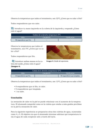 D. Leal




Observa la temperatura que indica el termómetro, son 32ºC ¿Crees que es calor o frío?

Todos respondieron que era calor.

2) Introduce tu mano izquierda en la cubeta de la izquierda y responde ¿Cómo
está el agua?

                                  Cubeta de la derecha: temperatura: 5ºC
               Fría                                   Caliente                                         Templada
      18 respondieron que fría.                               -                                              -



Observa la temperatura que indica el
termómetro, son 5ºC ¿Crees que es ca-
lor o frío?

Todos respondieron que frío.

 3)  Introduce ambas manos en la cu-                          Imagen 4. Detalle del experimento.
beta del medio ¿Cómo está el agua?
(Imagen 4).

                                  Cubeta de la derecha: temperatura: 12ºC
               Fría                                   Caliente                                         Templada
      8 respondieron que fría.                                -                                10 respondieron que templada.


Observa la temperatura que indica el termómetro, son 12ºC ¿Crees que es calor o frío?

   • 8 respondieron que ni frío, ni calor.
   • 9 respondieron que templada.
   • 1 no sabe.


Conclusión

La sensación de calor en la piel se puede relacionar con el aumento de la tempera-
tura. El alumnado comprobó como en la cubeta que estaba a más grados percibían
en la piel la sensación de calor.

Para la siguiente experiencia se prepararon otras dos cubetas de agua, numeradas
como 4 y 5. El objetivo era que el alumnado intentase adivinar qué temperatura te-
nía el agua de cada recipiente solo a través del tacto.


                                  Copia gratuita. Personal free copy   http://libros.csic.es


                                                                                                                                   129
 