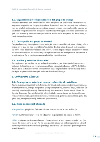 Modelo de imán de polos fijos/modelo de dominios magnéticos




1.2. Organización y temporalización del grupo de trabajo
Proyecto realizado con alumnado del nivel de quinto de Educación Primaria de la
asignatura optativa de Lengua Asturiana durante el mes de enero de dos mil once,
con un total de seis sesiones operativas: una de repaso con cuadernillo, una de ac-
tividades complementarias (fichas de vocabulario trilingüe asturiano-castellano-in-
glés con dibujos y recursos del apartado de Física de la wikipedia en asturiano) y
cuatro experimentales.

1.3. Descripción del grupo de control
Grupo-clase muy homogéneo compuesto por catorce escolares (nueve niñas y cinco
niños) en el que no hay repetidores/as, todos de diez años de edad, y de un simi-
lar nivel socio-económico medio-alto. Todos/as son españoles/as excepto dos niñas
sudamericanas (una ecuatoriana y otra peruana) que se incorporaron este curso a
la asignatura. Se organizó un grupo global de participación.

1.4. Medios y recursos didácticos
Se emplearon los medios de las aulas de asturiano y de laboratorio/nuevas tec-
nologías del centro, y los recursos específicos suministrados por el CPR de Gijón/
Xixón. Para la toma de notas se utilizaron hojas organizadas en un diario y fichas
de registro personal de las aportaciones de cada alumno/a.

2. Conceptos básicos

2.1. Conceptos en asturiano con su traducción al castellano
Aguya (aguja), atrayer (atraer), brúxula (brújula), caltenimientu (permanencia), ca-
mudar (cambiar), campu magnético (campo magnético), coloráu (rojo), direición (di-
rección), dominiu (dominio), fierro (hierro), imán reutu-o (imán recto), llinies de
fuercia (líneas de fuerza), lletricidá (electricidad), magnetismu por inducción/por
remanecimientu (magnetismo inducido/remanente), polaridá (polaridad), polu fixu
(polo fijo), refugar (repeler), rozaduru (rozamiento).

2.2. Mapa conceptual utilizado

• Magnetismo: propiedad física de ciertas sustancias de atraer al hierro.

• Imán: sustancia que posee o ha adquirido la propiedad de atraer al hierro.

• Polo: región de un imán en la cual el magnetismo aparece concentrado. Hay dos
clases de polos: norte y sur. No ha sido posible aislar un polo magnético o identifi-
car una partícula fundamental que tenga sólamente una clase de polo magnético,
sea el N o el S.

                                   Copia gratuita. Personal free copy   http://libros.csic.es


                                                                                                13
 