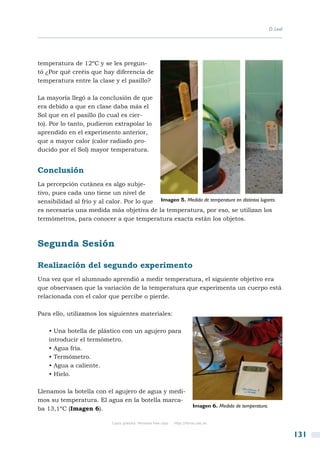 D. Leal




temperatura de 12ºC y se les pregun-
tó ¿Por qué creéis que hay diferencia de
temperatura entre la clase y el pasillo?

La mayoría llegó a la conclusión de que
era debido a que en clase daba más el
Sol que en el pasillo (lo cual es cier-
to). Por lo tanto, pudieron extrapolar lo
aprendido en el experimento anterior,
que a mayor calor (calor radiado pro-
ducido por el Sol) mayor temperatura.


Conclusión
La percepción cutánea es algo subje-
tivo, pues cada uno tiene un nivel de
sensibilidad al frío y al calor. Por lo que Imagen 5. Medida de temperatura en distintos lugares.
es necesaria una medida más objetiva de la temperatura, por eso, se utilizan los
termómetros, para conocer a que temperatura exacta están los objetos.



Segunda Sesión

Realización del segundo experimento
Una vez que el alumnado aprendió a medir temperatura, el siguiente objetivo era
que observasen que la variación de la temperatura que experimenta un cuerpo está
relacionada con el calor que percibe o pierde.

Para ello, utilizamos los siguientes materiales:

    • Una botella de plástico con un agujero para
    introducir el termómetro.
    • Agua fría.
    • Termómetro.
    • Agua a caliente.
    • Hielo.

Llenamos la botella con el agujero de agua y medi-
mos su temperatura. El agua en la botella marca-
                                                                              Imagen 6. Medida de temperatura.
ba 13,1ºC (Imagen 6).

                              Copia gratuita. Personal free copy   http://libros.csic.es


                                                                                                                           131
 