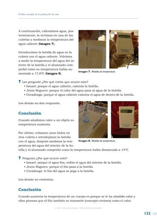 El falso concepto de la producción de calor




A continuación, calentamos agua, pos-
teriormente, la vertimos en una de las
cubetas y medimos la temperatura del
agua caliente (Imagen 7).

Introducimos la botella de agua en la
cubeta con el agua caliente. Volvimos
a medir la temperatura del agua del in-
terior de la botella y el alumnado com-
probó como su temperatura había au-
                                                                   Imagen 7. Medida de temperatura.
mentado a 17,8ºC (Imagen 8).

?? Les pregunté ¿Por qué creéis que ocurre esto?
     • Ismael: porque el agua caliente, calienta la botella.
     • Jesús Noguero: porque el calor del agua pasa al agua de la botella.
     • Covadonga: porque el agua caliente calienta el agua de dentro de la botella.

Los demás no dan respuesta.


Conclusión
Cuando añadimos calor a un objeto su
temperatura aumenta.

Por último, echamos unos hielos en
otra cubeta e introdujimos la botella
con el agua, después medimos la tem-     Imagen 8. Medida de temperatura.
peratura del agua del interior de la bo-
tella y el alumnado comprobó como la temperatura había disminuido a 14ºC.

?? Pregunto ¿Por qué ocurre esto?
     • Ismael: porque el agua fría, enfría el agua del interior de la botella.
     • Jesús Noguero: porque el frío pasa a la botella.
     • Covadonga: el frío del agua se pega a la botella.

Los demás no contestan.


Conclusión
Cuando aumenta la temperatura de un cuerpo es porque se le ha añadido calor y
ellos piensan que el frío también se transmite (concepto erróneo) como el calor.

                                      © CSIC © del autor o autores / Todos los derechos reservados



                                                                                                      132
 