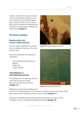 D. Leal




Como la experiencia les gustó, realiza-
ron ellos sus propias mediciones con
los termómetros. La maestra añadió
agua caliente y hielos en las cubetas
para que ellos pudiesen comprobar por
sí mismos el experimento realizado an-
teriormente (Imagen 9).



Tercera sesión

Realización del
tercer experimento
En esta sesión el objetivo era compro-               Imagen 9. Mediciones propias del alumnado.
bar si realmente los jerseys y las man-
tas dan calor.

Para ello, preparamos los siguientes
materiales:

   • Dos botellas transparentes de
   plástico.
   • Agua fría.
   • Agua caliente.


Procedimiento y
conocimientos previos

Se les preguntó a los alumnos ¿Los jer-
seys y las mantas dan calor?
Esta fue la respuesta que dieron
(Imagen 10).
                                                     Imagen 10. Respuestas del alumnado.

Medimos la temperatura ambiente que
era de 17ºC. Posteriormente, nos estuvimos tomando la temperatura para saber
más o menos que temperatura tiene nuestro cuerpo (Imagen 11).

Llenamos las botellas experimentales (Alicia y Bernardo) con agua a 36ºC.
Vestimos a Alicia y a Bernardo lo dejamos desnudo (Imagen 12).


                         Copia gratuita. Personal free copy   http://libros.csic.es


                                                                                                            133
 