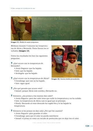 El falso concepto de la producción de calor




Imagen 11. Medida de nuestra temperatura.

Medimos durante 4 minutos las temperatu-
ras de Alicia y Bernardo. Estos fueron los re-
sultados (Imagen 13).

Vistos los resultados les hice las siguientes
preguntas.

?? ¿Qué ocurre con la temperatura de
Bernardo?
   • Jesús Noguero: que ha bajado.
   • Inés: que ha bajado.
   • Arcángela: que ha bajado.

?? ¿Qué ocurre con la temperatura de Alicia?                                  Imagen 12. Nuestras botellas personalizadas.
     • Covadonga: que casi no ha bajado.
     • Inés: sigue igual.

?? ¿Por qué pensáis que ocurre esto?
     • Ismael: porque Alicia está vestida y Bernardo no.

?? Entonces, ¿los jerseys y las mantas dan calor?
     • Jesús Noguero: para dar calor tiene que subir la temperatura y no ha subido.
     • Inés: la temperatura de Alicia casi es igual que al principio.
     • Emely: Bernardo al estar desnudo ha cogido frío y le ha bajado la
     temperatura.

?? Entonces si los jerseys no dan calor ¿Por qué los usamos?
     • Jesús Noguero: para guardar el calor.
     • Covadonga: para que el calor no pueda marcharse.
     • Ismael: el jersey es como un escudo de protección que no deja irse al calor.

                                      © CSIC © del autor o autores / Todos los derechos reservados



                                                                                                                             134
 