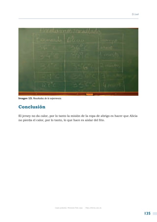 D. Leal




Imagen 13. Resultados de la experiencia.


Conclusión
El jersey no da calor, por lo tanto la misión de la ropa de abrigo es hacer que Alicia
no pierda el calor, por lo tanto, lo que hace es aislar del frío.




                                 Copia gratuita. Personal free copy   http://libros.csic.es


                                                                                                        135
 