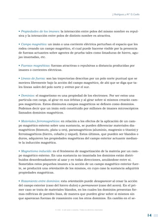 J. Rodríguez y M.ª D. Coalla




• Propiedades de los imanes: la interacción entre polos del mismo nombre es repul-
siva y la interacción entre polos de distinto nombre es atractiva.

• Campo magnético: un imán o una corriente eléctrica perturban el espacio que les
rodea creando un campo magnético, el cual puede hacerse visible por la presencia
de fuerzas actuantes sobre agentes de prueba tales como limaduras de hierro, agu-
jas imantadas, etc.

• Fuerzas magnéticas: fuerzas atractivas o repulsivas a distancia producidas por
imanes o corrientes eléctricas.

• Líneas de fuerza: son las trayectorias descritas por un polo norte puntual que se
moviera libremente bajo la acción del campo magnético, de ahí que se diga que ta-
les líneas salen del polo norte y entran por el sur.

• Dominios: el magnetismo es una propiedad de los electrones. Por ser estos una
partícula con carga, al girar en sus órbitas y al girar sobre sí mismos crearán cam-
pos magnéticos. Estos diminutos campos magnéticos se definen como dominios.
Podemos decir que un imán está constituido por millones de imanes microscópicos
llamados dominios magnéticos.

• Materiales ferromagnéticos: en relación a los efectos de la aplicación de un cam-
po magnético externo sobre una sustancia, se pueden diferenciar materiales dia-
magnéticos (bismuto, plata u oro), paramagnéticos (aluminio, magnesio o titanio) y
ferromagnéticos (hierro, cobalto y níquel). Estos últimos, que pueden ser blandos o
duros, adquieren las propiedades magnéticas del campo exterior actuante median-
te la inducción magnética.

• Magnetismo inducido: es el fenómeno de magnetización de la materia por un cam-
po magnético externo. En una sustancia no imantada los dominios están distri-
buidos desordenadamente al azar y en todas direcciones, anulándose entre sí.
Sometidos estos pequeños imanes a la acción de un campo magnético exterior fuer-
te, se producirá una orientación de los mismos, en cuyo caso la sustancia adquirirá
propiedades magnéticas.

• Rozamiento entre dominios: esta orientación puede desaparecer al cesar la acción
del campo exterior (caso del hierro dulce) o permanecer (caso del acero). En el pri-
mer caso se trata de materiales blandos, en los cuales los dominios presentan for-
mas esféricas de paredes lisas, de manera que pueden girar sobre sí mismos sin
que aparezcan fuerzas de rozamiento con los otros dominios. En cambio en el se-


                         © CSIC © del autor o autores / Todos los derechos reservados



                                                                                                                       14
 