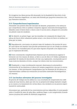 Modelo de imán de polos fijos/modelo de dominios magnéticos




Se recogieron las ideas previas del alumnado con la finalidad de descubrir el mo-
delo de dominios magnéticos: un imán está formado por pequeños imancitos a los
que llamamos dominios.

3.4. Comprobaciones/experimentos
Alcanzada una primera idea del concepto de dominio, propusimos a los niños/as
que comprobaran cómo se podrían comportar algunos materiales ferromagnéticos
(blandos como el hierro dulce o duros como el acero) antes y después de acercarles
un potente imán de neodimio.

a) Se observó, en primer lugar, que las monedas con compuesto de níquel y las
placas de hierro dulce sólamente podían atraer a los clavos de hierro si estaban su-
jetas por un imán.

b) Seguidamente, acercamos un potente imán de neodimio a las puntas de acero
de unas tijeras sin imantar (tras percibir previamente que en ese estado no atraían
los clavos o las monedas) para ver que estas seguían atrayendo a los objetos aun-
que se separaran del imán.

c) Como constatación complementaria dejamos que los alumnos/as jugaran li-
bremente con tres imanes de álnico, si bien a uno de ellos se le había cambiado la
polaridad. Se trataba de descubrirlo y de dar una explicación, concluyendo que el
imán tenía los dominios al revés, aunque los colores eran los convencionales.

d)  Finalmente, y como corroboración esencial, observamos la orientación y
reorientación de los dominios en placas de campos magnéticos a las que se acerca-
ron imanes, si bien previamente comprobamos que los dominios de las placas no
experimentaban cambios de orientación al acercarles materiales ferromagnéticos
sin imantar.

3.5. Los hechos relevantes del proceso investigador
El proceso de trabajo con los niños/as y sus resultados de comprensión los califi-
camos de muy buenos, dado que este era un proyecto de trabajo bastante comple-
jo en cuanto a la transmisión de ciertas ideas a los escolares en un proceso experi-
mental de continuidad.

Intentamos que, partiendo de los conocimientos previos adquiridos el curso pasado
sobre el modelo de imán de polos fijos, pudiesen llegar a una comprensión (cuando
menos intuitiva) del modelo de dominios magnéticos.




                                   Copia gratuita. Personal free copy   http://libros.csic.es


                                                                                                17
 