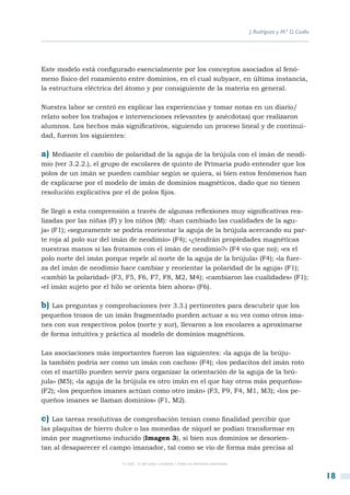 J. Rodríguez y M.ª D. Coalla




Este modelo está configurado esencialmente por los conceptos asociados al fenó-
meno físico del rozamiento entre dominios, en el cual subyace, en última instancia,
la estructura eléctrica del átomo y por consiguiente de la materia en general.

Nuestra labor se centró en explicar las experiencias y tomar notas en un diario/
relato sobre los trabajos e intervenciones relevantes (y anécdotas) que realizaron
alumnos. Los hechos más significativos, siguiendo un proceso lineal y de continui-
dad, fueron los siguientes:

a) Mediante el cambio de polaridad de la aguja de la brújula con el imán de neodi-
mio (ver 3.2.2.), el grupo de escolares de quinto de Primaria pudo entender que los
polos de un imán se pueden cambiar según se quiera, si bien estos fenómenos han
de explicarse por el modelo de imán de dominios magnéticos, dado que no tienen
resolución explicativa por el de polos fijos.

Se llegó a esta comprensión a través de algunas reflexiones muy significativas rea-
lizadas por las niñas (F) y los niños (M): «han cambiado las cualidades de la agu-
ja» (F1); «seguramente se podría reorientar la aguja de la brújula acercando su par-
te roja al polo sur del imán de neodimio» (F4); «¿tendrán propiedades magnéticas
nuestras manos si las frotamos con el imán de neodimio?» (F4 vio que no); «es el
polo norte del imán porque repele al norte de la aguja de la brújula» (F4); «la fuer-
za del imán de neodimio hace cambiar y reorientar la polaridad de la aguja» (F1);
«cambió la polaridad» (F3, F5, F6, F7, F8, M2, M4); «cambiaron las cualidades» (F1);
«el imán sujeto por el hilo se orienta bien ahora» (F6).

b)  Las preguntas y comprobaciones (ver 3.3.) pertinentes para descubrir que los
pequeños trozos de un imán fragmentado pueden actuar a su vez como otros ima-
nes con sus respectivos polos (norte y sur), llevaron a los escolares a aproximarse
de forma intuitiva y práctica al modelo de dominios magnéticos.

Las asociaciones más importantes fueron las siguientes: «la aguja de la brúju-
la también podría ser como un imán con cachos» (F4); «los pedacitos del imán roto
con el martillo pueden servir para organizar la orientación de la aguja de la brú-
jula» (M5); «la aguja de la brújula es otro imán en el que hay otros más pequeños»
(F2); «los pequeños imanes actúan como otro imán» (F3, F9, F4, M1, M3); «los pe-
queños imanes se llaman dominios» (F1, M2).

c)  Las tareas resolutivas de comprobación tenían como finalidad percibir que
las plaquitas de hierro dulce o las monedas de níquel se podían transformar en
imán por magnetismo inducido (Imagen 3), si bien sus dominios se desorien-
tan al desaparecer el campo imanador, tal como se vio de forma más precisa al

                         © CSIC © del autor o autores / Todos los derechos reservados



                                                                                                                       18
 