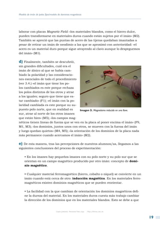 Modelo de imán de polos fijos/modelo de dominios magnéticos




laborar con placas Magnetic Field: «los materiales blandos, como el hierro dulce,
pueden transformarse en materiales duros cuando están sujetos por el imán» (M2).
También se apreció que las puntas de acero de las tijeras quedaban imantadas a
pesar de retirar un imán de neodimio a las que se aproximó con anterioridad: «el
acero es un material duro porque sigue atrayendo al clavo aunque lo despeguemos
del imán» (M1).

d)  Finalmente, también se descubrió,
sin grandes dificultades, cuál era el
imán de álnico al que se había cam-
biado la polaridad y las consideracio-
nes esenciales de todo el procedimiento
(ver 3.4.) «el imán que tiene los po-
los cambiados es este porque rechaza
los polos distintos de los otros y atrae
a los iguales; seguro que tiene que es-
tar cambiado» (F1); «el imán con la po-
laridad cambiada es este porque su su-
puesto polo norte, que en realidad es      Imagen 3. Magnetismo inducido en una llave.
sur, atrae al norte de los otros imanes
que están bien» (M5); «los campos mag-
néticos tienen líneas de fuerza que se ven en la placa al poner encima el imán» (F9,
M1, M3); «los dominios, juntos unos con otros, se mueven con la fuerza del imán
y luego quedan quietos» (M4, M5); «la orientación de los dominios de la placa nada
más permanece cuando acercamos el imán» (M2).

e) De esta manera, tras las percepciones de nuestros alumnos/as, llegamos a las
siguientes conclusiones del proceso de experimentación:

     • En los imanes hay pequeños imanes con su polo norte y su polo sur que se
     orientan en un campo magnético producido por otro imán: concepto de domi-
     nio magnético.

     • Cualquier material ferromagnético (hierro, cobalto o níquel) se convierte en un
     imán cuando está cerca de otro: inducción magnética. En los materiales ferro-
     magnéticos existen dominios magnéticos que se pueden reorientar.

     • La facilidad con la que cambian de orientación los dominios magnéticos defi-
     ne la dureza del material. En los materiales duros cuesta más trabajo cambiar
     la dirección de los dominios que en los materiales blandos. Esto se debe a que


                                   Copia gratuita. Personal free copy   http://libros.csic.es


                                                                                                19
 