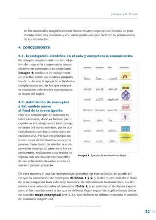 J. Rodríguez y M.ª D. Coalla




   en los materiales magnéticamente duros existen importantes fuerzas de roza-
   miento entre sus dominios y con otras partículas que facilitan la permanencia
   de su orientación.

4. CONCLUSIONES

4.1. Investigación científica en el aula y competencia comunicativa
Se cumplió ampliamente nuestro obje-
tivo de mejorar la competencia comu-
nicativa en asturiano y en castellano
(Imagen 4) mediante el trabajo teóri-
co-práctico sobre los modelos propues-
tos de imán con el apoyo de actividades
complementarias, en las que siempre
se realizaron referencias conceptuales
al léxico del inglés.

4.2. Asimilación de conceptos
y del modelo nuevo
al final de la investigación
Hay que señalar que de nuestros ca-
torce escolares, doce ya habían parti-
cipado en el trabajo sobre electromag-
netismo del curso anterior, por lo que
contábamos con dos nuevas incorpo-
raciones (F2, F9) que en principio no
tenían unos determinados conceptos
previos. Para tratar de nivelar la com-
prensión conceptual anterior a los ex-
perimentos, realizamos una sesión de
                                                       Imagen 4. Ejercicios de vocabulario con dibujos.
repaso con un cuadernillo específico
de las actividades llevadas a cabo en
nuestro primer proyecto.

De esta manera y tras las experiencias descritas en este artículo, se puede de-
cir que la asimilación de conceptos (Gráficas 1 y 2) y la del nuevo modelo al final
de la investigación han sido muy notables. Se entendieron bastante bien los tér-
minos clave seleccionados al comienzo (Tabla 1) y se asimilaron de forma experi-
mental las conclusiones a las que se debería llegar según las explicaciones dadas
en nuestro mapa conceptual (ver 2.2.), que definen en última instancia el modelo
de dominios magnéticos.

                          © CSIC © del autor o autores / Todos los derechos reservados



                                                                                                                        20
 