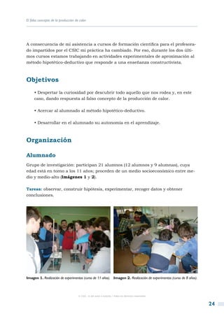 El falso concepto de la producción de calor




A consecuencia de mi asistencia a cursos de formación científica para el profesora-
do impartidos por el CSIC mi práctica ha cambiado. Por eso, durante los dos últi-
mos cursos estamos trabajando en actividades experimentales de aproximación al
método hipotético-deductivo que responde a una enseñanza constructivista.



Objetivos
     • Despertar la curiosidad por descubrir todo aquello que nos rodea y, en este
     caso, dando respuesta al falso concepto de la producción de calor.

     • Acercar al alumnado al método hipotético-deductivo.

     • Desarrollar en el alumnado su autonomía en el aprendizaje.



Organización

Alumnado
Grupo de investigación: participan 21 alumnos (12 alumnos y 9 alumnas), cuya
edad está en torno a los 11 años; proceden de un medio socioeconómico entre me-
dio y medio-alto (Imágenes 1 y 2).

Tareas: observar, construir hipótesis, experimentar, recoger datos y obtener
conclusiones.




Imagen 1. Realización de experimentos (curso de 11 años). Imagen 2. Realización de experimentos (curso de 8 años).



                                     © CSIC © del autor o autores / Todos los derechos reservados



                                                                                                                     24
 