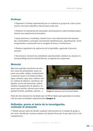 A. Pérez y M.ª C. Martínez




Profesor
    • Organizar el trabajo experimental que se realizará en grupos de cuatro alum-
    nos/as con tarea específica rotatoria para cada uno.

    • Promover la motivación del alumnado, presentando en cada actividad experi-
    mental una experiencia provocadora.

    • Guiar procesos y resultados, dando cauce a las observaciones del alumna-
    do e invitándoles a anticipar conclusiones (hipótesis) que, seguidamente, serán
    comprobadas; terminando con la recogida de datos y conclusiones.

    • Plantear experiencia de aplicación de lo aprendido, siguiendo el proceso
    anterior.

    • Secretario/a: durante las actividades experimentales colaboró un alumno vo-
    luntario (Diego Antonio Gavela Rivera), recogiendo las respuestas.


Material
Material específico (mecheros de alco-
hol, vasos de precipitados, bases so-
porte con anillo, rejillas, termómetros)
y material casero o reciclado (cerillas,
agua corriente, agua muy caliente, hie-
lo, cubetas de plástico, cartulinas, bo-
lígrafos, mesas de laboratorio, paños,
botellas transparentes de plástico, ta-
pones para botella, silicona para estan-
queizar botellas, parafina, canicas,…).               Imagen 3. Laboratorio y parte del material utilizado.


Parte de este material fue facilitado por el CPR de Gijón para garantizar la realiza-
ción de estas actividades experimentales (Imagen 3).


Reflexión, previa al inicio de la investigación,
realizada al alumnado
• «Debéis pensar antes de decidir cualquier intervención en el trabajo de grupo y,
por tanto, decidir por vosotros mismos sin dejaros llevar por lo que opina tal o cual
compañero/a».


                          Copia gratuita. Personal free copy   http://libros.csic.es


                                                                                                                    25
 
