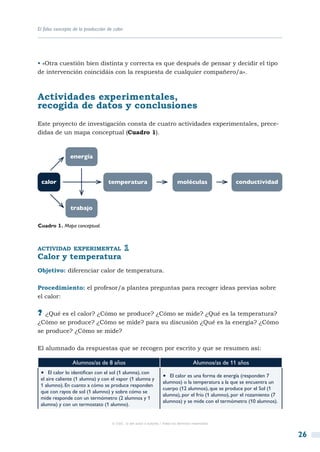 El falso concepto de la producción de calor




• «Otra cuestión bien distinta y correcta es que después de pensar y decidir el tipo
de intervención coincidáis con la respuesta de cualquier compañero/a».



Actividades experimentales,
recogida de datos y conclusiones
Este proyecto de investigación consta de cuatro actividades experimentales, prece-
didas de un mapa conceptual (Cuadro 1).



                energía



 calor                             temperatura                               moléculas                 conductividad



                trabajo

Cuadro 1. Mapa conceptual.



actividad experimental
Calor y temperatura
Objetivo: diferenciar calor de temperatura.

Procedimiento: el profesor/a plantea preguntas para recoger ideas previas sobre
el calor:

?? ¿Qué es el calor? ¿Cómo se produce? ¿Cómo se mide? ¿Qué es la temperatura?
¿Cómo se produce? ¿Cómo se mide? para su discusión ¿Qué es la energía? ¿Cómo
se produce? ¿Cómo se mide?

El alumnado da respuestas que se recogen por escrito y que se resumen así:

                 Alumnos/as de 8 años                                                  Alumnos/as de 11 años
 •  El calor lo identifican con el sol (1 alumna), con              •  El calor es una forma de energía (responden 7
 el aire caliente (1 alumna) y con el vapor (1 alumna y
                                                                    alumnos) o la temperatura a la que se encuentra un
 1 alumno). En cuanto a cómo se produce responden
                                                                    cuerpo (12 alumnos), que se produce por el Sol (1
 que con rayos de sol (1 alumno) y sobre cómo se
                                                                    alumna), por el frío (1 alumno), por el rozamiento (7
 mide responde con un termómetro (2 alumnos y 1
                                                                    alumnos) y se mide con el termómetro (10 alumnos).
 alumna) y con un termostato (1 alumno).


                                     © CSIC © del autor o autores / Todos los derechos reservados



                                                                                                                            26
 