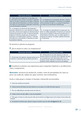 A. Pérez y M.ª C. Martínez




                Alumnos/as de 8 años                                                Alumnos/as de 11 años
 •  Sobre qué es la temperatura no hay ideas con-
 cretas sobre el tema. ¿Cómo se produce? responden               •  La temperatura es el aumento del calor o del frío
 que con el calor (1 alumna), con el vapor (1 alumna),           en un cuerpo (responden 17 alumnos) o el resultado
 con rayos de sol (2 alumnas) y con la luz (1 alumno).           de incrementar el calor en un cuerpo (2 alumnos) y
 Se mide con el termómetro (responden 3 alumnos) y               se mide con el termómetro (18 alumnos).
 con el termostato (1 alumna).
 •  La energía es una fuente de vida (responde 1
 alumno), mezcla de aire y sol (1 alumna), una fuente            •  La energía es la capacidad de un cuerpo para rea-
 de calor y de aire que se genera (1 alumna), la lava (1         lizar un trabajo (responden 17 alumnos) o la causa de
 alumna). Se produce con calor (1 alumno), haciendo              que ocurran cambios (1 alumno). Se produce por el
 deporte (1 alumno), cuando nace una persona (1                  movimiento (1 alumna) o por un cambio químico (1
 alumno), con la electricidad (1 alumno y 1 alumna).             alumno). Se mide por el trabajo realizado (9 alumnas
 Se mide con un termómetro (1 alumno) y se mide                  y 12 alumnos).
 corriendo (1 alumna).


El maestro/a plantea la pregunta:

?? ¿Es lo mismo el calor y la temperatura?
                Alumnos/as de 8 años                                                Alumnos/as de 11 años
                                                                 •  El alumnado da una sola respuesta, es decir, el
                                                                 primer alumno en intervenir da la respuesta: «el calor
 •  El alumnado da la siguiente respuesta: opinan que no         y la temperatura está relacionados, pero no es lo
 5 alumnos y 5 alumnas; y hay una alumna que dice sí.
                                                                 mismo». A esta respuesta se adhieren los doce com-
                                                                 pañeros. Dicha respuesta nos servirá de hipótesis.


██El profesor/a plantea una experiencia para comprobar hipótesis y así diferenciar
calor y temperatura:

Materiales: mecheros de alcohol (2), cerillas, vasos de precipitados (2), base so-
porte con anillo (2), rejillas (2), agua corriente, dos termómetros.

Invita a cada grupo a realizar el montaje y desarrollo secuenciados:

•  Toma dos mecheros de alcohol.
•  Coloca encima de la llama de cada mechero un aro, sujeto a la varilla de la base soporte.
•  Pon una rejilla difusora centrada encima de cada aro.
•  Coloca encima de cada rejilla un vaso de precipitados.
•  Echa agua corriente en cada vaso, de modo que el nivel de uno llegue hasta casi la mitad y el otro, hasta casi
el borde.

•  Enciende los mecheros para calentar el agua de sendos vasos de vidrio (Imágenes 4 y 5).

                                   Copia gratuita. Personal free copy   http://libros.csic.es


                                                                                                                              27
 