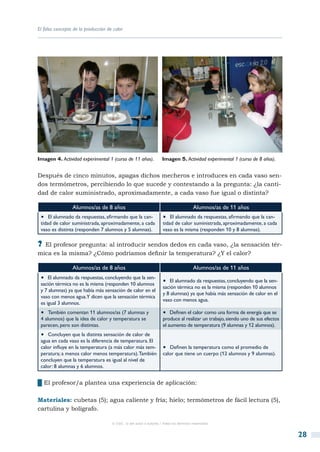 El falso concepto de la producción de calor




Imagen 4. Actividad experimental 1 (curso de 11 años).              Imagen 5. Actividad experimental 1 (curso de 8 años).


Después de cinco minutos, apagas dichos mecheros e introduces en cada vaso sen-
dos termómetros, percibiendo lo que sucede y contestando a la pregunta: ¿la canti-
dad de calor suministrado, aproximadamente, a cada vaso fue igual o distinta?

                 Alumnos/as de 8 años                                                  Alumnos/as de 11 años
 •  El alumnado da respuestas, afirmando que la can-                •  El alumnado da respuestas, afirmando que la can-
 tidad de calor suministrada, aproximadamente, a cada               tidad de calor suministrada, aproximadamente, a cada
 vaso es distinta (responden 7 alumnos y 5 alumnas).                vaso es la misma (responden 10 y 8 alumnas).

?? El profesor pregunta: al introducir sendos dedos en cada vaso, ¿la sensación tér-
mica es la misma? ¿Cómo podríamos definir la temperatura? ¿Y el calor?

                 Alumnos/as de 8 años                                                  Alumnos/as de 11 años
 •  El alumnado da respuestas, concluyendo que la sen- •  El alumnado da respuestas, concluyendo que la sen-
 sación térmica no es la misma (responden 10 alumnos
                                                                    sación térmica no es la misma (responden 10 alumnos
 y 7 alumnas) ya que había más sensación de calor en el
                                                                    y 8 alumnas) ya que había más sensación de calor en el
 vaso con menos agua.Y dicen que la sensación térmica
                                                                    vaso con menos agua.
 es igual 3 alumnos.
 •  También comentan 11 alumnos/as (7 alumnas y                     •  Definen el calor como una forma de energía que se
 4 alumnos) que la idea de calor y temperatura se                   produce al realizar un trabajo, siendo uno de sus efectos
 parecen, pero son distintas.                                       el aumento de temperatura (9 alumnas y 12 alumnos).
 •  Concluyen que la distinta sensación de calor de
 agua en cada vaso es la diferencia de temperatura. El
 calor influye en la temperatura (a más calor más tem-              •  Definen la temperatura como el promedio de
 peratura; a menos calor menos temperatura). También                calor que tiene un cuerpo (12 alumnos y 9 alumnas).
 concluyen que la temperatura es igual al nivel de
 calor: 8 alumnas y 6 alumnos.


██El profesor/a plantea una experiencia de aplicación:

Materiales: cubetas (5); agua caliente y fría; hielo; termómetros de fácil lectura (5),
cartulina y bolígrafo.

                                     © CSIC © del autor o autores / Todos los derechos reservados



                                                                                                                                28
 