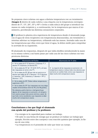 A. Pérez y M.ª C. Martínez




Se preparan cinco cubetas con agua a distinta temperatura con un termómetro
(Imagen 3) dentro de cada cubeta y una etiqueta con la temperatura correspon-
diente de 5º, 15º, 20º, 35º y 40º e invita a cada niño/a del grupo a introducir las
manos en cada recipiente y, a continuación, lee la temperatura que marca el ter-
mómetro, percibiendo las distintas sensaciones corporales.

██El profesor/a plantea otra experiencia de temperatura donde el alumnado juega
con el agua de otros recipientes con temperaturas desconocidas, sin termómetro e
intentan adivinar su temperatura, utilizando solo las manos. Anotada cada una de
las temperaturas que ellos creen que tiene el agua, la deben medir para comprobar
lo acertado de su suposición.

El alumnado da respuestas, después de que todos desfilen introduciendo la mano
en la misma cubeta y así hasta pasar por cada una de las cinco cubetas con tem-
peraturas distintas.

                Alumnos/as de 8 años                                               Alumnos/as de 11 años
 •  En la cubeta de 2º (7 alumnos y 3 alumnas 1º, 1
 alumno 3º, 6 alumnos y 6 alumnas 0º).
 •  En la cubeta de 15º (6 = 5º; 6=6º; 4=4º y el resto          •  La mayoría de las respuestas se acercaron a la
 dan respuestas en torno a los 7º)                              temperatura exacta e incluso, hubo tres alumnos que
 •  En la cubeta de 25º (El que más se acerca es un             acertaron; en cambio hubo varios cuya respuesta se
 alumno que habla de 22º; 2 alumnos = 21; 9 alumnos             alejó mucho de la temperatura exacta.
 y 2 alumnas = 20º; 2 alumnos y 7 alumnas = 19º; 2
 alumnos = 15º)
 •  En la cubeta de 30º (Todos indican temperaturas
 superiores a 35º)
 •  En la cubeta de 33º (Las respuestas son muy dispa-
 ratadas enmarcándose entre los 45 y los 60 grados).
 No obstante, podría decirse a nivel general que
 algunas de las respuestas se acercaron a la tempera-
 tura exacta aunque hubo pocos aciertos, a pesar de
 que hubo varios estudiantes cuya respuesta se alejó
 mucho de la temperatura exacta.




Conclusiones a las que llegó el alumnado
con ayuda del profesor y la profesora
    • La energía es la capacidad para realizar un trabajo.
    • El calor es una forma de energía que se produce al realizar un trabajo (por
    ejemplo, fricción entre dos cuerpos) o una reacción química (por ejemplo, la lla-
    ma de una vela).
    • La temperatura es el promedio de calor que tiene un cuerpo.

                                  Copia gratuita. Personal free copy   http://libros.csic.es


                                                                                                                             29
 
