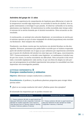 El falso concepto de la producción de calor




Anécdota del grupo de 11 años

Al iniciar la experiencia de comprobación de hipótesis para diferenciar el calor de
la temperatura sucedió algo imprevisto: no encendía la mecha de alcohol. Acto se-
guido comenzamos a investigar lo que pasaba. Al observar carbonilla en la mecha,
planteamos una hipótesis: «Si mantenemos la cerilla encendida más tiempo sobre
el extremo de la mecha húmeda por el alcohol encendería». Esta actuación no dio
resultado.

A continuación, se anticipó otra solución (hipótesis): «si encendemos la mecha por
el extremo opuesto ya que al estar empapado de alcohol (supusimos) esta encende-
ría fácilmente». Esto tampoco dio resultado.

Finalmente, nos dimos cuenta que los mecheros con alcohol llevaban un día des-
tapados. Entonces, pensamos que podía haber ocurrido que se hubiera evaporado
parte del alcohol mezclado con el agua ya que sabíamos por experiencias anteriores
que el punto de ebullición del alcohol era más bajo que el del agua, concretamente,
78ºC. Consecuentemente, se decidió como hipótesis: «si cambiamos el alcohol usa-
do por otro nuevo, la mecha encendería sin dificultad». Esta actuación sí dio resul-
tado y encendió rápidamente cada mecha, lo que nos lleno de alegría no solo por-
que así proseguíamos la actividad experimental sino porque la casualidad nos hizo
improvisar otra investigación paralela.


actividad experimental
Cuerpos conductores y aislantes
Objetivo: diferenciar cuerpos conductores y aislantes.

Procedimiento: el profesor y la profesora plantean preguntas para recoger ideas
previas sobre:

?? ¿Qué es un cuerpo conductor del calor? ¿Podrías poner dos ejemplos?

El alumnado da respuestas que se pueden resumir así:

                 Alumnos/as de 8 años                                                  Alumnos/as de 11 años

 •  Cuerpo conductor del calor es aquel material que
 deja pasar fácilmente el calor (responden 3 alumnas).              •  Cuerpo conductor del calor es aquel material que
 Ejemplo: los metales (responden cuatro alumnos y                   deja pasar fácilmente el calor. ejemplo: los metales
 siete alumnas), hierro (1 alumna), madera (1 alumna),              (responden 4 alumnos y 4 alumnas).
 cristales (1 alumno) y plástico (1 alumna).


                                     © CSIC © del autor o autores / Todos los derechos reservados



                                                                                                                           30
 
