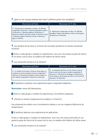 A. Pérez y M.ª C. Martínez




?? ¿Qué es un cuerpo aislante del calor? ¿Podrías poner dos ejemplos?
               Alumnos/as de 8 años                                                Alumnos/as de 11 años

 •  Cuerpo que no deja pasar el calor o lo dificulta
 (responden 4 alumnas y 1 alumno). Ejemplos: madera
 (2 alumnos y 3 alumnas), plástico (4 alumnas y 2
                                                                •  Aquel que no deja pasar el calor o lo dificulta.
                                                                Ejemplos: madera, lana, plástico, vidrio, corcho, goma
 alumnos), metal (1 alumna), carbón (1 alumno), cristal
                                                                (6 alumnos y 6 alumnas).
 (1 alumno), papel (1 alumno), cartón (1 alumno) y
 agua (1 alumno).



?? ¿La madera de la mesa y el hierro de las patas producen la misma sensación
térmica?

██Invita a cada grupo a realizar la experiencia: toca con una mano la pata de hierro
de la mesa; con la otra, la madera del tablero de dicha mesa.

?? ¿La sensación térmica es la misma?
               Alumnos/as de 8 años                                                Alumnos/as de 11 años

 •  La madera de la mesa y el hierro de las patas no            •  La sensación térmica no es la misma ya que el
                                                                hierro está más frío que la madera (responden 8
 producen la misma sensación térmica (responden 7
                                                                alumnos y 7 alumnas); sin embargo, la temperatura
 alumnos y 9 alumnas). Consideran que la madera es
                                                                de la madera y de las patas de hierro es la misma (9
 más caliente (responden 5 alumnos y 6 alumnas).
                                                                alumnas y 12 alumnos).


██El profesor/a plantea una experiencia para comprobar hipótesis:

Materiales: mesa del laboratorio.

██Invita a cada grupo a realizar la experiencia y el profesor pregunta:

?? ¿Tienen la misma temperatura la madera y el hierro?.

Los alumnos/as miden con el termómetro ambas y no ven ninguna diferencia de
temperatura.

██El profesor plantea una experiencia de aplicación:

Invita a cada grupo a realizar la experiencia: toca con una mano (envuelta en un
paño) la pata de hierro de la mesa con la otra, la madera del tablero de dicha mesa.

?? ¿La sensación térmica es la misma?
                                  Copia gratuita. Personal free copy   http://libros.csic.es


                                                                                                                             31
 