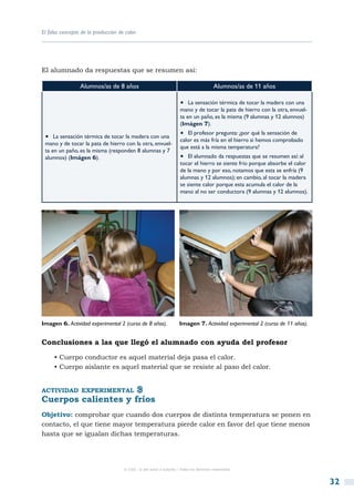 El falso concepto de la producción de calor




El alumnado da respuestas que se resumen así:

                 Alumnos/as de 8 años                                                  Alumnos/as de 11 años

                                                                    •  La sensación térmica de tocar la madera con una
                                                                    mano y de tocar la pata de hierro con la otra, envuel-
                                                                    ta en un paño, es la misma (9 alumnas y 12 alumnos)
                                                                    (Imágen 7).

 •  La sensación térmica de tocar la madera con una                 •  El profesor pregunta: ¿por qué la sensación de
                                                                    calor es más fría en el hierro si hemos comprobado
 mano y de tocar la pata de hierro con la otra, envuel-
                                                                    que está a la misma temperatura?
 ta en un paño, es la misma (responden 8 alumnas y 7
 alumnos) (Imágen 6).                                               •  El alumnado da respuestas que se resumen así: al
                                                                    tocar el hierro se siente frío porque absorbe el calor
                                                                    de la mano y por eso, notamos que esta se enfría (9
                                                                    alumnas y 12 alumnos); en cambio, al tocar la madera
                                                                    se siente calor porque esta acumula el calor de la
                                                                    mano al no ser conductora (9 alumnas y 12 alumnos).




Imagen 6. Actividad experimental 2 (curso de 8 años).               Imagen 7. Actividad experimental 2 (curso de 11 años).


Conclusiones a las que llegó el alumnado con ayuda del profesor

     • Cuerpo conductor es aquel material deja pasa el calor.
     • Cuerpo aislante es aquel material que se resiste al paso del calor.


actividad experimental
Cuerpos calientes y fríos
Objetivo: comprobar que cuando dos cuerpos de distinta temperatura se ponen en
contacto, el que tiene mayor temperatura pierde calor en favor del que tiene menos
hasta que se igualan dichas temperaturas.




                                     © CSIC © del autor o autores / Todos los derechos reservados



                                                                                                                             32
 