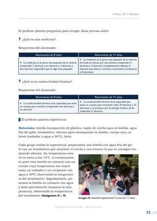 A. Pérez y M.ª C. Martínez




El profesor plantea preguntas para recoger ideas previas sobre:

?? ¿Qué es una molécula?

Respuestas del alumnado:

               Alumnos/as de 8 años                                               Alumnos/as de 11 años
                                                               •  La molécula es la parte más pequeña de la materia,
 •  La molécula es la parte más pequeña de la materia          formada, al menos, por dos átomos (responden 5
 (responden 2 alumnas y un alumno) y 3 alumnos y               alumnos y 2 alumnas) completamente elástica (1
 dos alumnas responden que es algo muy pequeño.                alumno) que está en continuo movimiento (5 alumnos
                                                               y 8 alumnas).


?? ¿Qué es la conductividad térmica?

Respuestas del alumnado:

               Alumnos/as de 8 años                                               Alumnos/as de 11 años

 •  La conductividad térmica es la capacidad que tiene         •  La conductividad térmica es la capacidad que
                                                               tiene un cuerpo para transmitir calor (9 alumnas y 12
 un cuerpo para conducir (responden dos alumnas y
                                                               alumnos) y se produce por la energía cinética de las
 un alumno).
                                                               moléculas (1 alumno).


██El profesor plantea experiencia:

Materiales: botella transparente de plástico, tapón de corcho para la botella, agua
fría del grifo, termómetro, silicona para estanqueizar la botella, cuerpo muy ca-
liente (radiador o agua a 50ºC), hielo.

Cada grupo realiza la experiencia: preparamos una botella con agua fría del gri-
fo con un termómetro que atraviese el corcho y sea estanco lo que se consigue em-
pleando silicona. Su temperatura esta-
rá en torno a los 15ºC. A continuación,
se pone esta botella en contacto con un
cuerpo cuya temperatura sea mayor
como un radiador o un recipiente con
agua a 50ºC observando la temperatu-
ra del termómetro. Seguidamente, po-
nemos la botella en contacto con agua
y hielo (previamente tomamos la tem-
peratura), observando la temperatura
del termómetro (Imágenes 8 y 9).
                                                             Imagen 8. Actividad experimental 3 (curso de 11 años).


                                 Copia gratuita. Personal free copy   http://libros.csic.es


                                                                                                                            33
 