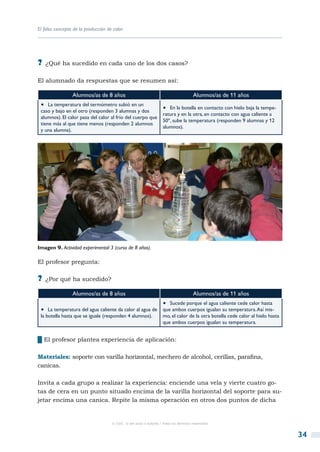 El falso concepto de la producción de calor




?? ¿Qué ha sucedido en cada uno de los dos casos?

El alumnado da respuestas que se resumen así:

                 Alumnos/as de 8 años                                                  Alumnos/as de 11 años
 •  La temperatura del termómetro subió en un                       •  En la botella en contacto con hielo baja la tempe-
 caso y bajo en el otro (responden 3 alumnas y dos
                                                                    ratura y en la otra, en contacto con agua caliente a
 alumnos). El calor pasa del calor al frío del cuerpo que
                                                                    50º, sube la temperatura (responden 9 alumnas y 12
 tiene más al que tiene menos (responden 2 alumnos
                                                                    alumnos).
 y una alumna).




Imagen 9. Actividad experimental 3 (curso de 8 años).

El profesor pregunta:

?? ¿Por qué ha sucedido?
                 Alumnos/as de 8 años                                                  Alumnos/as de 11 años
                                                                    •  Sucede porque el agua caliente cede calor hasta
 •  La temperatura del agua caliente da calor al agua de            que ambos cuerpos igualan su temperatura. Así mis-
 la botella hasta que se iguale (responden 4 alumnos).              mo, el calor de la otra botella cede calor al hielo hasta
                                                                    que ambos cuerpos igualan su temperatura.


██El profesor plantea experiencia de aplicación:

Materiales: soporte con varilla horizontal, mechero de alcohol, cerillas, parafina,
canicas.

Invita a cada grupo a realizar la experiencia: enciende una vela y vierte cuatro go-
tas de cera en un punto situado encima de la varilla horizontal del soporte para su-
jetar encima una canica. Repite la misma operación en otros dos puntos de dicha


                                     © CSIC © del autor o autores / Todos los derechos reservados



                                                                                                                                34
 