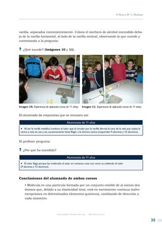 A. Pérez y M.ª C. Martínez




varilla, separados convenientemente. Coloca el mechero de alcohol encendido deba-
jo de la varilla horizontal, al lado de la varilla vertical, observando lo que sucede y
contestando a la pregunta:

?? ¿Qué sucede? (Imágenes 10 y 11).




Imagen 10. Experiencia de aplicación (curso de 11 años).          Imagen 11. Experiencia de aplicación (curso de 11 años).


El alumnado da respuestas que se resumen así:

                                                Alumnos/as de 11 años
 •  Al ser la varilla metálica conduce el calor que al circular por la varilla derrite la cera de la vela que sujeta la
 canica y esta se cae y así, sucesivamente hasta llegar a la tercera canica (responden 9 alumnas y 12 alumnos).


El profesor pregunta:

?? ¿Por qué ha sucedido?
                                                Alumnos/as de 11 años
 •  El calor llega porque las moléculas al estar en contacto unas con otras va cediendo el calor
 (9 alumnas y 12 alumnos).



Conclusiones del alumnado de ambos cursos
     • Molécula es una partícula formada por un conjunto estable de al menos dos
     átomos que, debido a su elasticidad total, está en movimiento continuo (salvo
     excepciones en determinados elementos químicos), cambiando de dirección a
     cada momento.




                                    Copia gratuita. Personal free copy   http://libros.csic.es


                                                                                                                              35
 