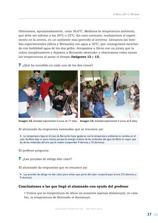 A. Pérez y M.ª C. Martínez




Obtenemos, aproximadamente, unos 36,6ºC. Medimos la temperatura ambiente,
que debe ser inferior a los 20ºC o 22ºC. En caso contrario, realizaremos el experi-
mento en la nevera, en un ambiente más parecido al invierno. Llenamos las bote-
llas experimentales (Alicia y Bernardo) con agua a 36ºC, que conseguimos mezclan-
do con habilidad agua de los dos grifos. Arropamos a Alicia con un jersey que la
cubra completamente y dejamos a Bernardo «desnudo» y observamos cómo varían
las temperaturas al pasar el tiempo (Imágenes 12 y 13).

?? ¿Qué ha sucedido en cada uno de los dos casos?




Imagen 12. Actividad experimental 4 (curso de 11 años). Imagen 13. Actividad experimental 4 (curso de 8 años).


El alumnado da respuestas razonadas que se resumen así:

 •  La temperatura baja en el caso de Bernardo hasta igualarse con la temperatura ambiente; en cambio, en el
 caso de Alicia baja un poco menos porque la energía cinética de las moléculas del agua de Alicia es mayor que
 las de las moléculas del aire que la rodean (responden 9 alumnas y 12 alumnos).


El profesor pregunta:

?? ¿Las prendas de abrigo dan calor?

El alumnado da respuestas que se resumen así:

 •  Las prendas de abrigo no dan calor, pero evitan que parte del calor corporal pase al aire (12 alumnos y
 9 alumnas).


Conclusiones a las que llegó el alumnado con ayuda del profesor

     • Vemos que la temperatura de Alicia no aumenta (apenas disminuye); en cam-
     bio, la temperatura de Bernardo sí disminuye.


                                  Copia gratuita. Personal free copy   http://libros.csic.es


                                                                                                                            37
 