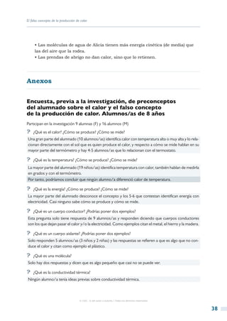 El falso concepto de la producción de calor




     • Las moléculas de agua de Alicia tienen más energía cinética (de media) que
     las del aire que la rodea.
     • Las prendas de abrigo no dan calor, sino que lo retienen.




Anexos


Encuesta, previa a la investigación, de preconceptos
del alumnado sobre el calor y el falso concepto
de la producción de calor. Alumnos/as de 8 años
Participan en la investigación 9 alumnas (F) y 16 alumnos (M)
?? ¿Qué es el calor? ¿Cómo se produce? ¿Cómo se mide?
Una gran parte del alumnado (10 alumnos/as) identifica calor con temperatura alta o muy alta y lo rela-
cionan directamente con el sol que es quien produce el calor, y respecto a cómo se mide hablan en su
mayor parte del termómetro y hay 4-5 alumnos/as que lo relacionan con el termostato.

?? ¿Qué es la temperatura? ¿Cómo se produce? ¿Cómo se mide?
La mayor parte del alumnado (19 niños/as) identifica temperatura con calor, también hablan de medirla
en grados y con el termómetro.
Por tanto, podríamos concluir que ningún alumno/a diferenció calor de temperatura.

?? ¿Qué es la energía? ¿Cómo se produce? ¿Cómo se mide?
La mayor parte del alumnado desconoce el concepto y los 5-6 que contestan identifican energía con
electricidad. Casi ninguno sabe cómo se produce y cómo se mide.

?? ¿Qué es un cuerpo conductor? ¿Podrías poner dos ejemplos?
Esta pregunta solo tiene respuesta de 9 alumnos/as y responden diciendo que cuerpos conductores
son los que dejan pasar el calor y/o la electricidad. Como ejemplos citan el metal, el hierro y la madera.

?? ¿Qué es un cuerpo aislante? ¿Podrías poner dos ejemplos?
Solo responden 5 alumnos/as (3 niños y 2 niñas) y las respuestas se refieren a que es algo que no con-
duce el calor y citan como ejemplo el plástico.

?? ¿Qué es una molécula?
Solo hay dos respuestas y dicen que es algo pequeño que casi no se puede ver.

?? ¿Qué es la conductividad térmica?
Ningún alumno/a tenía ideas previas sobre conductividad térmica.



                                     © CSIC © del autor o autores / Todos los derechos reservados



                                                                                                             38
 